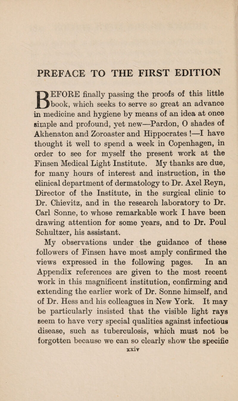 BEFORE finally passing the proofs of this little book, which seeks to serve so great an advance in medicine and hygiene by means of an idea at once simple and profound, yet new—Pardon, 0 shades of Akhenaton and Zoroaster and Hippocrates !—I have thought it well to spend a week in Copenhagen, in order to see for myself the present work at the Finsen Medical Light Institute. My thanks are due, for many hours of interest and instruction, in the clinical department of dermatology to Dr. Axel Reyn, Director of the Institute, in the surgical clinic to Dr. Chievitz, and in the research laboratory to Dr. Carl Sonne, to whose remarkable work I have been drawing attention for some years, and to Dr. Poul Schultzer, his assistant. My observations under the guidance of these followers of Finsen have most amply confirmed the views expressed in the following pages. In an Appendix references are given to the most recent work in this magnificent institution, confirming and extending the earlier work of Dr. Sonne himself, and of Dr. Hess and his colleagues in New York. It may be particularly insisted that the visible light rays seem to have very special qualities against infectious disease, such as tuberculosis, which must not be forgotten because we can so clearly show the specific