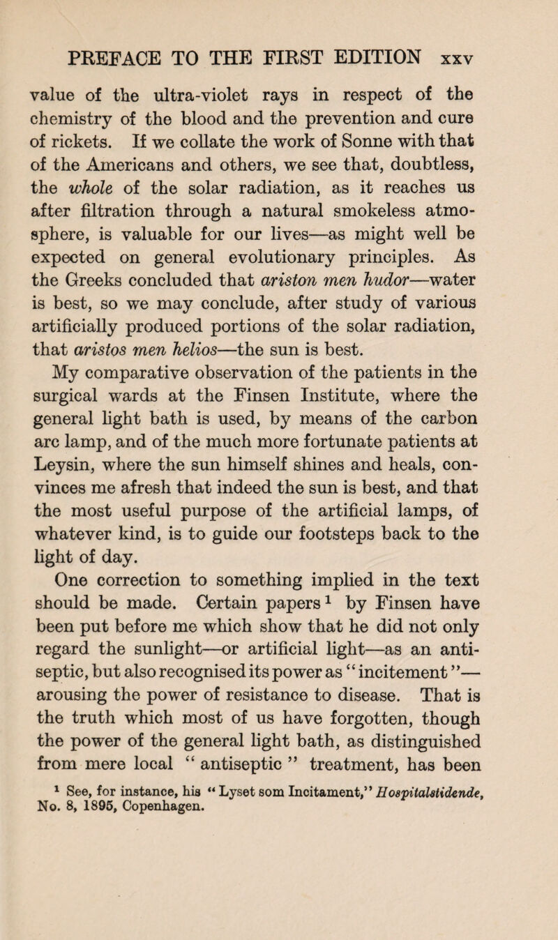 value of tlie ultra-violet rays in respect of the chemistry of the blood and the prevention and cure of rickets. If we collate the work of Sonne with that of the Americans and others, we see that, doubtless, the whole of the solar radiation, as it reaches us after filtration through a natural smokeless atmo¬ sphere, is valuable for our lives—as might well be expected on general evolutionary principles. As the Greeks concluded that ariston men hudor—water is best, so we may conclude, after study of various artificially produced portions of the solar radiation, that aristos men helios—the sun is best. My comparative observation of the patients in the surgical wards at the Finsen Institute, where the general light bath is used, by means of the carbon arc lamp, and of the much more fortunate patients at Leysin, where the sun himself shines and heals, con¬ vinces me afresh that indeed the sun is best, and that the most useful purpose of the artificial lamps, of whatever kind, is to guide our footsteps back to the light of day. One correction to something implied in the text should be made. Certain papers1 by Finsen have been put before me which show that he did not only regard the sunlight—or artificial light—as an anti¬ septic, but also recognised its power as “ incitement ”— arousing the power of resistance to disease. That is the truth which most of us have forgotten, though the power of the general light bath, as distinguished from mere local “ antiseptic ” treatment, has been 1 See, for instance, his “ Lyset som Incitament,” Hospitalstidende, No. 8, 1895, Copenhagen.