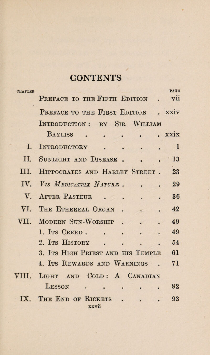 CONTENTS CHAPTER PAGE Preface to the Fifth Edition . vii Preface to the First Edition . xxiv Introduction : by Sir William Bayliss ..... xxix I. Introductory . . . . 1 II. Sunlight and Disease . . .13 III. Hippocrates and Harley Street . 23 IV. Vis Medicatrix Nature ... 29 V. After Pasteur . . . .36 VI. The Ethereal Organ ... 42 VII. Modern Sun-Worship ... 49 1. Its Creed ..... 49 2. Its History .... 54 3. Its High Priest and his Temple 61 4. Its Rewards and Warnings . 71 VIII. Light and Cold : A Canadian Lesson ..... 82 IX. The End of Rickets ... 93