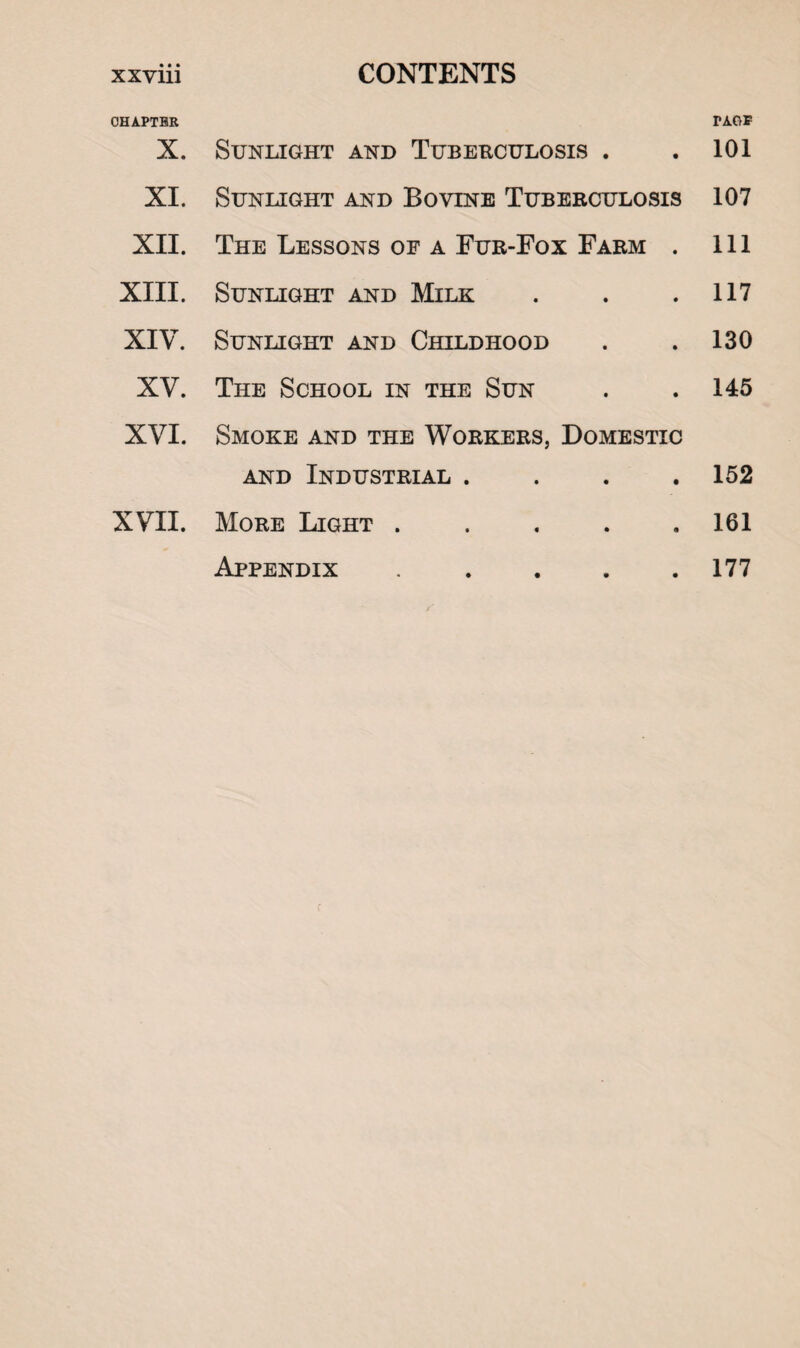 CHAPTER X. XI. XII. XIII. XIV. XV. XVI. XVII. Sunlight and Tuberculosis . Sunlight and Bovine Tuberculosis The Lessons of a Fur-Fox Farm . Sunlight and Milk Sunlight and Childhood The School in the Sun Smoke and the Workers, Domestic and Industrial . More Light ..... Appendix . TAGS 101 107 111 117 130 145 152 161 177