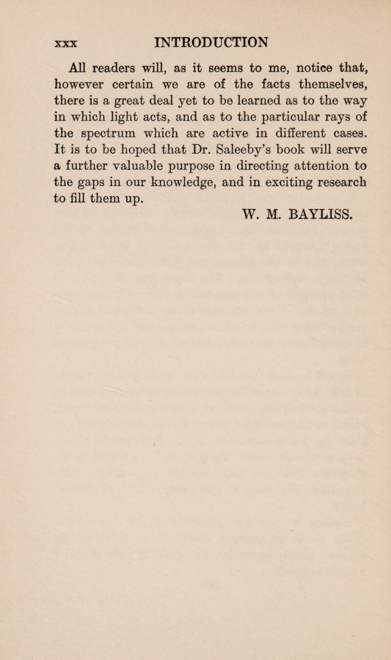 All readers will, as it seems to me, notice that, however certain we are of the facts themselves, there is a great deal yet to be learned as to the way in which light acts, and as to the particular rays of the spectrum which are active in different cases. It is to be hoped that Dr. Saleeby’s book will serve a further valuable purpose in directing attention to the gaps in our knowledge, and in exciting research to fill them up. W. M. BAYLISS.