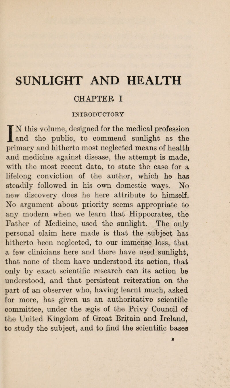 SUNLIGHT AND HEALTH CHAPTER I INTRODUCTORY IN this volume, designed for the medical profession and the public, to commend sunlight as the primary and hitherto most neglected means of health and medicine against disease, the attempt is made, with the most recent data, to state the case for a lifelong conviction of the author, which he has steadily followed in his own domestic ways. No new discovery does he here attribute to himself. No argument about priority seems appropriate to any modern when we learn that Hippocrates, the Father of Medicine, used the sunlight. The only personal claim here made is that the subject has hitherto been neglected, to our immense loss, that a few clinicians here and there have used sunlight, that none of them have understood its action, that only by exact scientific research can its action be understood, and that persistent reiteration on the part of an observer who, having learnt much, asked for more, has given us an authoritative scientific committee, under the aegis of the Privy Council of the United Kingdom of Great Britain and Ireland, to study the subject, and to find the scientific bases s