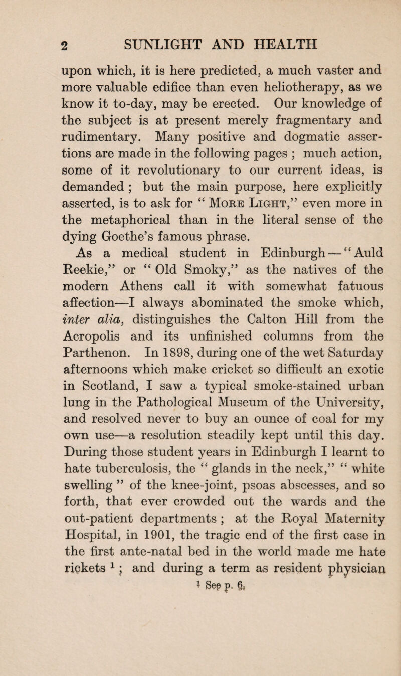 upon which, it is here predicted, a much vaster and more valuable edifice than even heliotherapy, as we know it to-day, may be erected. Our knowledge of the subject is at present merely fragmentary and rudimentary. Many positive and dogmatic asser¬ tions are made in the following pages ; much action, some of it revolutionary to our current ideas, is demanded ; but the main purpose, here explicitly asserted, is to ask for “ More Light,” even more in the metaphorical than in the literal sense of the dying Goethe’s famous phrase. As a medical student in Edinburgh — “Auld Reekie,” or “ Old Smoky,” as the natives of the modern Athens call it with somewhat fatuous affection—I always abominated the smoke which, inter alia, distinguishes the Calton Hill from the Acropolis and its unfinished columns from the Parthenon. In 1898, during one of the wet Saturday afternoons which make cricket so difficult an exotic in Scotland, I saw a typical smoke-stained urban lung in the Pathological Museum of the University, and resolved never to buy an ounce of coal for my own use—a resolution steadily kept until this day. During those student years in Edinburgh I learnt to hate tuberculosis, the “ glands in the neck,” “ white swelling ” of the knee-joint, psoas abscesses, and so forth, that ever crowded out the wards and the out-patient departments ; at the Royal Maternity Hospital, in 1901, the tragic end of the first case in the first ante-natal bed in the world made me hate rickets 1 j and during a term as resident physician * Sep j>. §=