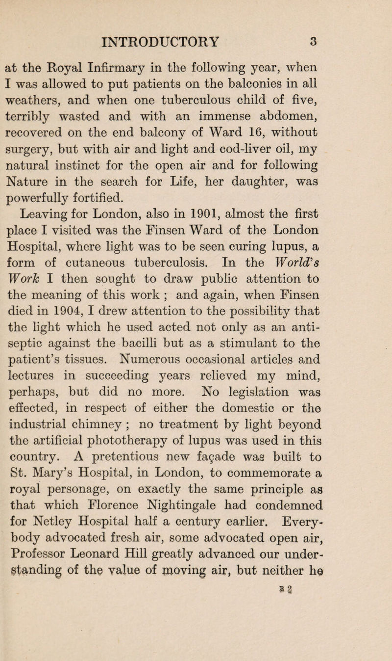 at the Royal Infirmary in the following year, when I was allowed to put patients on the balconies in all weathers, and when one tuberculous child of five, terribly wasted and with an immense abdomen, recovered on the end balcony of Ward 16, without surgery, but with air and light and cod-liver oil, my natural instinct for the open air and for following Nature in the search for Life, her daughter, was powerfully fortified. Leaving for London, also in 1901, almost the first place I visited was the Finsen Ward of the London Hospital, where light was to be seen curing lupus, a form of cutaneous tuberculosis. In the World's Work I then sought to draw public attention to the meaning of this work ; and again, when Finsen died in 1904, I drew attention to the possibility that the light which he used acted not only as an anti¬ septic against the bacilli but as a stimulant to the patient’s tissues. Numerous occasional articles and lectures in succeeding years relieved my mind, perhaps, but did no more. No legislation was effected, in respect of either the domestic or the industrial chimney ; no treatment by light beyond the artificial phototherapy of lupus was used in this country. A pretentious new facade was built to St. Mary’s Hospital, in London, to commemorate a royal personage, on exactly the same principle as that which Florence Nightingale had condemned for Netley Hospital half a century earlier. Every¬ body advocated fresh air, some advocated open air, Professor Leonard Hill greatly advanced our under¬ standing of the value of moving air, but neither he