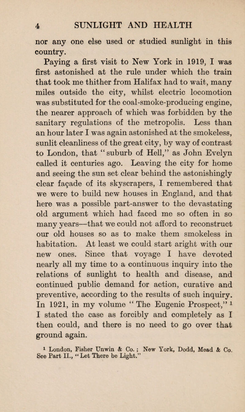 nor any one else used or studied sunlight in this country. Paying a first visit to New York in 1919, I was first astonished at the rule under which the train that took me thither from Halifax had to wait, many miles outside the city, whilst electric locomotion was substituted for the coal-smoke-producing engine, the nearer approach of which was forbidden by the sanitary regulations of the metropolis. Less than an hour later I was again astonished at the smokeless, sunlit cleanliness of the great city, by way of contrast to London, that “suburb of Hell,” as John Evelyn called it centuries ago. Leaving the city for home and seeing the sun set clear behind the astonishingly clear fagade of its skyscrapers, I remembered that we were to build new houses in England, and that here was a possible part-answer to the devastating old argument which had faced me so often in so many years—that we could not afford to reconstruct our old houses so as to make them smokeless in habitation. At least we could start aright with our new ones. Since that voyage I have devoted nearly all my time to a continuous inquiry into the relations of sunlight to health and disease, and continued public demand for action, curative and preventive, according to the results of such inquiry. In 1921, in my volume “ The Eugenic Prospect,” 1 I stated the case as forcibly and completely as I then could, and there is no need to go over that ground again. 1 London, Fisher Unwin & Co. ; New York, Dodd, Mead <fc Co. See Part II., “ Let There be Light.”