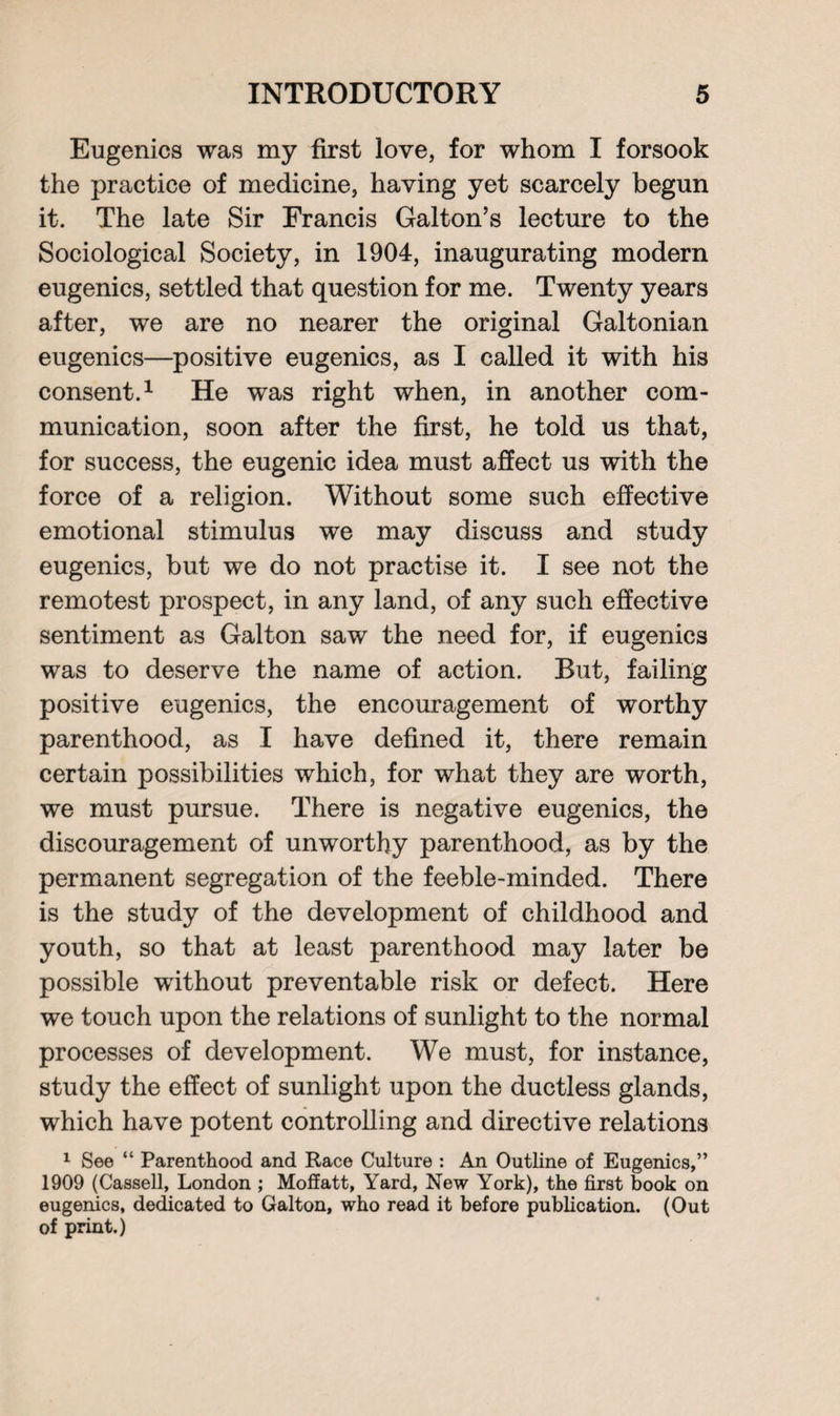 Eugenics was my first love, for whom I forsook the practice of medicine, having yet scarcely begun it. The late Sir Francis Galton’s lecture to the Sociological Society, in 1904, inaugurating modern eugenics, settled that question for me. Twenty years after, we are no nearer the original Galtonian eugenics—positive eugenics, as I called it with his consent.1 He was right when, in another com¬ munication, soon after the first, he told us that, for success, the eugenic idea must affect us with the force of a religion. Without some such effective emotional stimulus we may discuss and study eugenics, but we do not practise it. I see not the remotest prospect, in any land, of any such effective sentiment as Galton saw the need for, if eugenics was to deserve the name of action. Rut, failing positive eugenics, the encouragement of worthy parenthood, as I have defined it, there remain certain possibilities which, for what they are worth, we must pursue. There is negative eugenics, the discouragement of unworthy parenthood, as by the permanent segregation of the feeble-minded. There is the study of the development of childhood and youth, so that at least parenthood may later be possible without preventable risk or defect. Here we touch upon the relations of sunlight to the normal processes of development. We must, for instance, study the effect of sunlight upon the ductless glands, which have potent controlling and directive relations 1 See “ Parenthood and Race Culture : An Outline of Eugenics,” 1909 (Cassell, London ; Moffatt, Yard, New York), the first book on eugenics, dedicated to Galton, who read it before publication. (Out of print.)