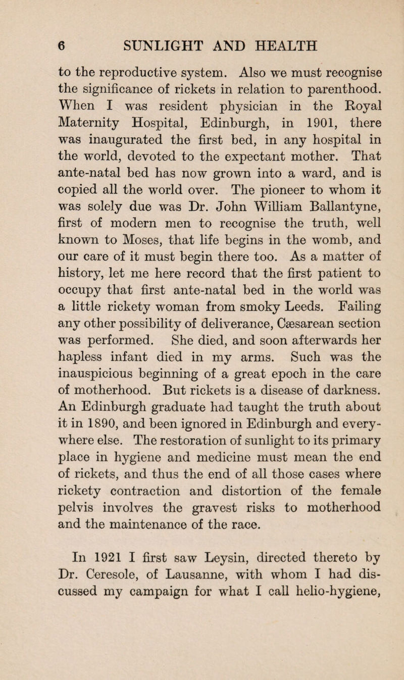 to the reproductive system. Also we must recognise the significance of rickets in relation to parenthood. When I was resident physician in the Royal Maternity Hospital, Edinburgh, in 1901, there was inaugurated the first bed, in any hospital in the world, devoted to the expectant mother. That ante-natal bed has now grown into a ward, and is copied all the world over. The pioneer to whom it was solely due was Dr. John William Ballantyne, first of modern men to recognise the truth, well known to Moses, that life begins in the womb, and our care of it must begin there too. As a matter of history, let me here record that the first patient to occupy that first ante-natal bed in the world was a little rickety woman from smoky Leeds. Failing any other possibility of deliverance, Csesarean section was performed. She died, and soon afterwards her hapless infant died in my arms. Such was the inauspicious beginning of a great epoch in the care of motherhood. But rickets is a disease of darkness. An Edinburgh graduate had taught the truth about it in 1890, and been ignored in Edinburgh and every¬ where else. The restoration of sunlight to its primary place in hygiene and medicine must mean the end of rickets, and thus the end of all those cases where rickety contraction and distortion of the female pelvis involves the gravest risks to motherhood and the maintenance of the race. In 1921 I first saw Leysin, directed thereto by Dr. Ceresole, of Lausanne, with whom I had dis¬ cussed my campaign for what I call helio-hygiene,