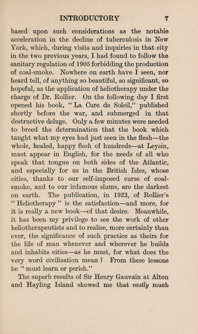 based upon such considerations as the notable acceleration in the decline of tuberculosis in New York, which, during visits and inquiries in that city in the two previous years, I had found to follow the sanitary regulation of 1905 forbidding the production of coal-smoke. Nowhere on earth have I seen, nor heard tell, of anything so beautiful, so significant, so hopeful, as the application of heliotherapy under the charge of Dr. Rollier. On the following day I first opened his book, “ La Cure de Soleil,” published shortly before the war, and submerged in that destructive deluge. Only a few minutes were needed to breed the determination that the book which taught what my eyes had just seen in the flesh—the whole, healed, happy flesh of hundreds—at Leysin, must appear in English, for the needs of all who speak that tongue on both sides of the Atlantic, and especially for us in the British Isles, whose cities, thanks to our self-imposed curse of coal- smoke, and to our infamous slums, are the darkest on earth. The publication, in 1923, of Rollier’s “ Heliotherapy ” is the satisfaction—and more, for it is really a new book—of that desire. Meanwhile, it has been my privilege to see the work of other heliotherapeutists and to realise, more certainly than ever, the significance of such practice as theirs for the life of man whenever and wherever he builds and inhabits cities—as he must, for what does the very word civilisation mean ? From these lessons he “ must learn or perish.” The superb results of Sir Henry Gauvain at Alton and Hayling Island showed me that vastly much