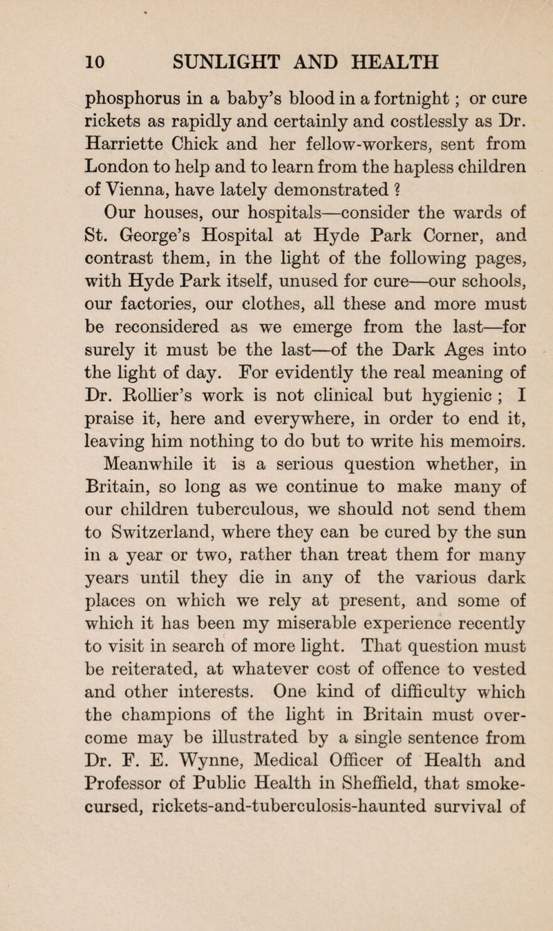 phosphorus in a baby’s blood in a fortnight; or cure rickets as rapidly and certainly and costlessly as Dr. Harriette Chick and her fellow-workers, sent from London to help and to learn from the hapless children of Vienna, have lately demonstrated ? Our houses, our hospitals—consider the wards of St. George’s Hospital at Hyde Park Corner, and contrast them, in the light of the following pages, with Hyde Park itself, unused for cure—our schools, our factories, our clothes, all these and more must be reconsidered as we emerge from the last—for surely it must be the last—of the Dark Ages into the light of day. For evidently the real meaning of Dr. Rollier’s work is not clinical but hygienic ; I praise it, here and everywhere, in order to end it, leaving him nothing to do but to write his memoirs. Meanwhile it is a serious question whether, in Britain, so long as we continue to make many of our children tuberculous, we should not send them to Switzerland, where they can be cured by the sun in a year or two, rather than treat them for many years until they die in any of the various dark places on which we rely at present, and some of which it has been my miserable experience recently to visit in search of more light. That question must be reiterated, at whatever cost of offence to vested and other interests. One kind of difficulty which the champions of the light in Britain must over¬ come may be illustrated by a single sentence from Dr. F. E. Wynne, Medical Officer of Health and Professor of Public Health in Sheffield, that smoke- cursed, rickets-and-tuberculosis-haunted survival of