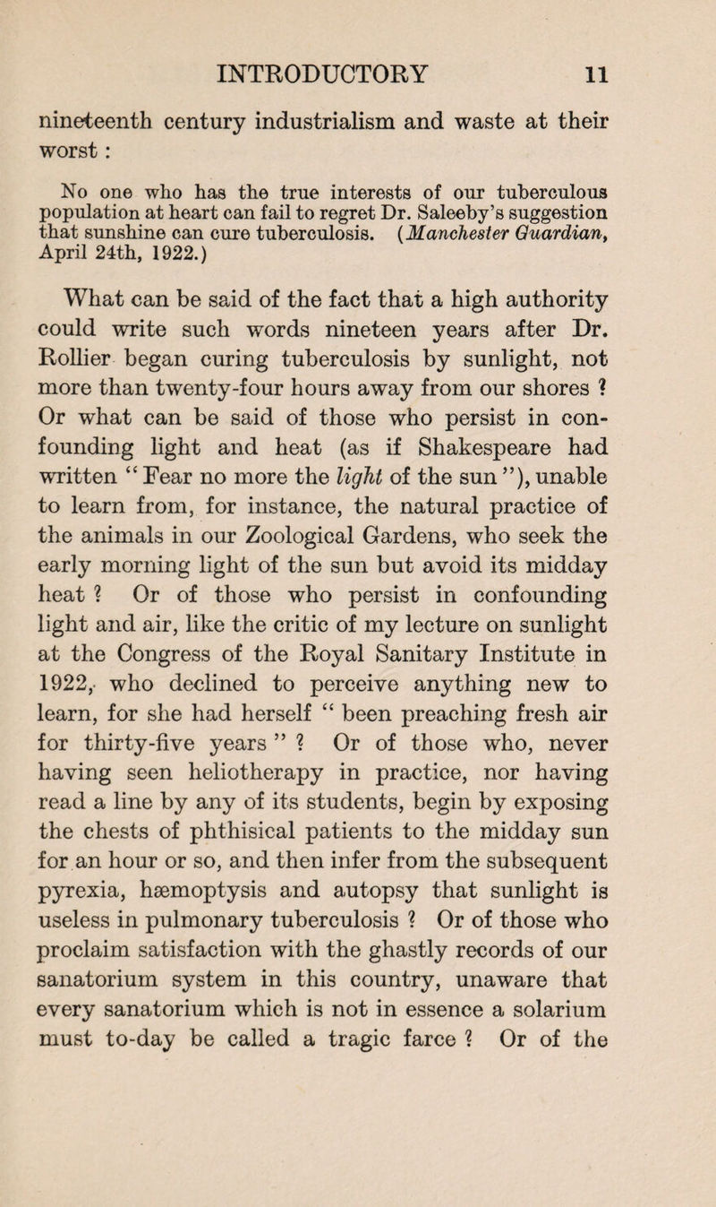 nineteenth century industrialism and waste at their worst : No one who has the true interests of our tuberculous population at heart can fail to regret Dr. Saleeby’s suggestion that sunshine can cure tuberculosis. (Manchester Guardian, April 24th, 1922.) What can be said of the fact that a high authority could write such words nineteen years after Dr. Rollier began curing tuberculosis by sunlight, not more than twenty-four hours away from our shores ? Or what can be said of those who persist in con¬ founding light and heat (as if Shakespeare had written “ Fear no more the light of the sun ”), unable to learn from, for instance, the natural practice of the animals in our Zoological Gardens, who seek the early morning light of the sun but avoid its midday heat ? Or of those who persist in confounding light and air, like the critic of my lecture on sunlight at the Congress of the Royal Sanitary Institute in 1922,- who declined to perceive anything new to learn, for she had herself “ been preaching fresh air for thirty-five years ” ? Or of those who, never having seen heliotherapy in practice, nor having read a line by any of its students, begin by exposing the chests of phthisical patients to the midday sun for an hour or so, and then infer from the subsequent pyrexia, haemoptysis and autopsy that sunlight is useless in pulmonary tuberculosis ? Or of those wrho proclaim satisfaction with the ghastly records of our sanatorium system in this country, unaware that every sanatorium which is not in essence a solarium must to-day be called a tragic farce ? Or of the