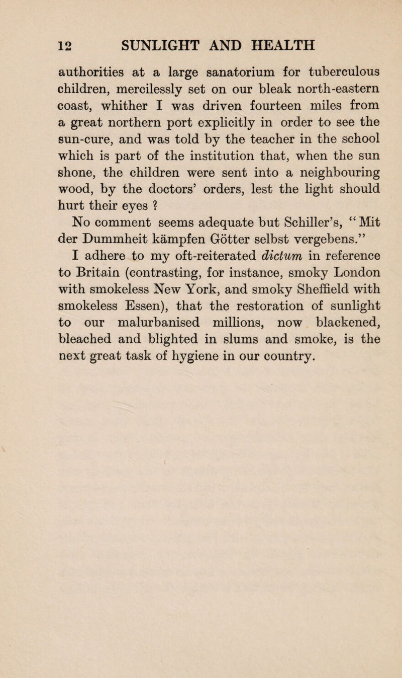 authorities at a large sanatorium for tuberculous children, mercilessly set on our bleak north-eastern coast, whither I was driven fourteen miles from a great northern port explicitly in order to see the sun-cure, and was told by the teacher in the school which is part of the institution that, when the sun shone, the children were sent into a neighbouring wood, by the doctors’ orders, lest the light should hurt their eyes ? No comment seems adequate but Schiller’s, “ Mit der Dummheit kampfen Gotter selbst vergebens.” I adhere to my oft-reiterated dictum in reference to Britain (contrasting, for instance, smoky London with smokeless New York, and smoky Sheffield with smokeless Essen), that the restoration of sunlight to our malurbanised millions, now blackened, bleached and blighted in slums and smoke, is the next great task of hygiene in our country. r