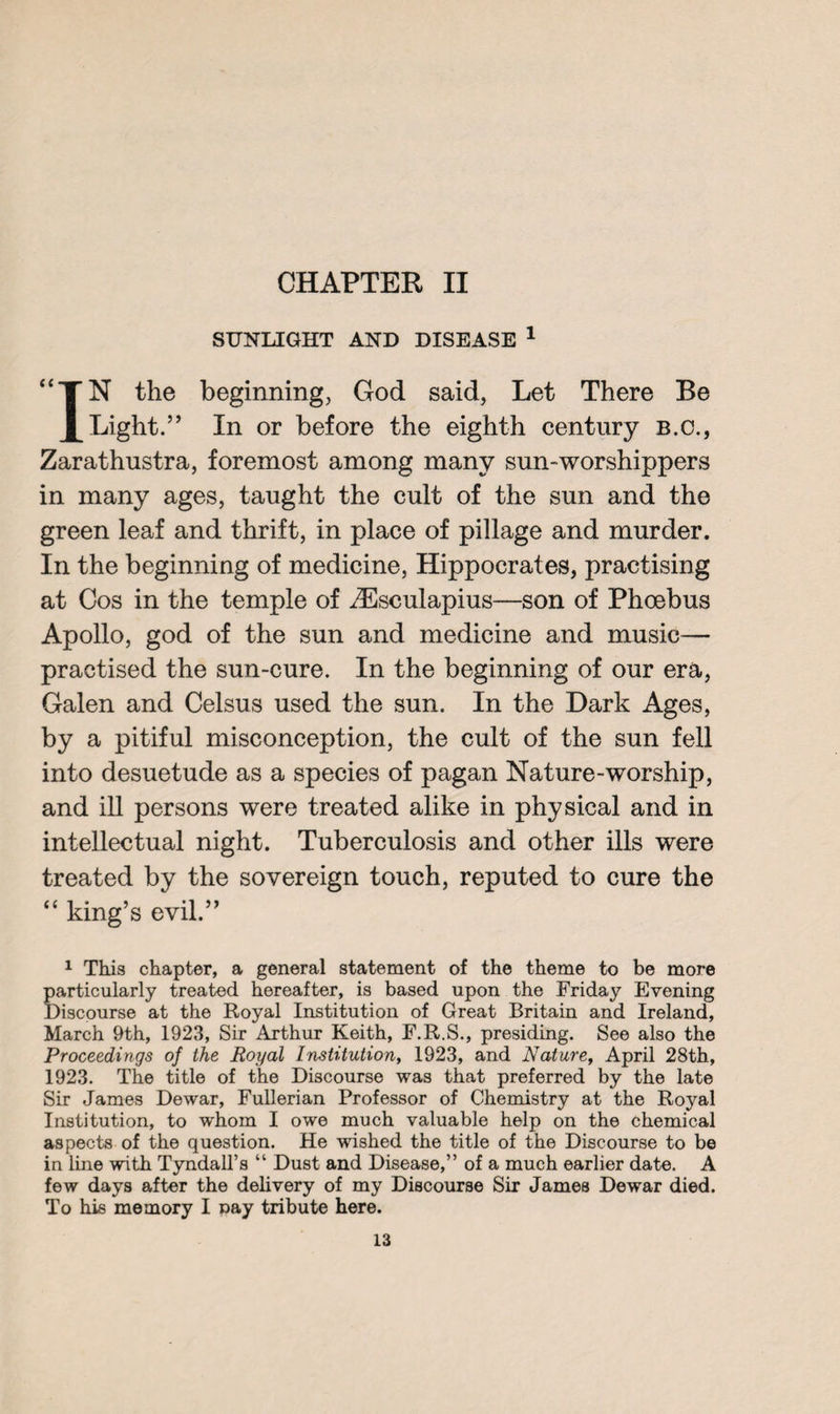 CHAPTER II SUNLIGHT AND DISEASE 1 IN the beginning, God said, Let There Be Light.” In or before the eighth century b.c., Zarathustra, foremost among many sun-worshippers in many ages, taught the cult of the sun and the green leaf and thrift, in place of pillage and murder. In the beginning of medicine, Hippocrates, practising at Cos in the temple of ^Esculapius—son of Phoebus Apollo, god of the sun and medicine and music— practised the sun-cure. In the beginning of our era, Galen and Celsus used the sun. In the Dark Ages, by a pitiful misconception, the cult of the sun fell into desuetude as a species of pagan Nature-worship, and ill persons were treated alike in physical and in intellectual night. Tuberculosis and other ills were treated by the sovereign touch, reputed to cure the “ king’s evil.” 1 This chapter, a general statement of the theme to be more particularly treated hereafter, is based upon the Friday Evening Discourse at the Royal Institution of Great Britain and Ireland, March 9th, 1923, Sir Arthur Keith, F.R.S., presiding. See also the Proceedings of the Royal Institution, 1923, and Nature, April 28th, 1923. The title of the Discourse was that preferred by the late Sir James Dewar, Fullerian Professor of Chemistry at the Royal Institution, to whom I owe much valuable help on the chemical aspects of the question. He wished the title of the Discourse to be in line with Tyndall’s “ Dust and Disease,” of a much earlier date. A few days after the delivery of my Discourse Sir James Dewar died. To his memory I nay tribute here.