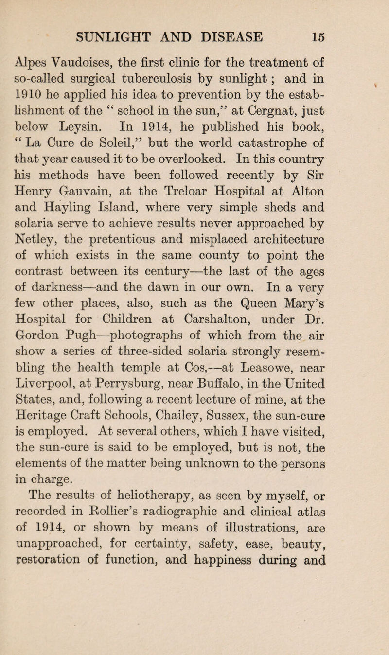 Alpes Vaudoises, the first clinic for the treatment of so-called surgical tuberculosis by sunlight; and in 1910 he applied his idea to prevention by the estab¬ lishment of the “ school in the sun,” at Cergnat, just below Leysin. In 1914, he published his book, “ La Cure de Soleil,” but the world catastrophe of that year caused it to be overlooked. In this country his methods have been followed recently by Sir Henry Gauvain, at the Treloar Hospital at Alton and Hayling Island, where very simple sheds and solaria serve to achieve results never approached by Netley, the pretentious and misplaced architecture of which exists in the same county to point the contrast between its century—the last of the ages of darkness—and the dawn in our own. In a very few other places, also, such as the Queen Mary’s Hospital for Children at Carshalton, under Dr. Gordon Pugh—photographs of which from the air show a series of three-sided solaria strongly resem¬ bling the health temple at Cos,—at Leasowre, near Liverpool, at Perrysburg, near Buffalo, in the United States, and, following a recent lecture of mine, at the Heritage Craft Schools, Charley, Sussex, the sun-cure is employed. At several others, which I have visited, the sun-cure is said to be employed, but is not, the elements of the matter being unknown to the persons in charge. The results of heliotherapy, as seen by myself, or recorded in Rollier’s radiographic and clinical atlas of 1914, or shown by means of illustrations, are unapproached, for certainty, safety, ease, beauty, restoration of function, and happiness during and