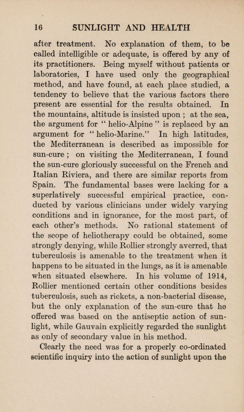after treatment. No explanation of them, to be called intelligible or adequate, is offered by any of its practitioners. Being myself without patients or laboratories, I have used only the geographical method, and have found, at each place studied, a tendency to believe that the various factors there present are essential for the results obtained. In the mountains, altitude is insisted upon ; at the sea, the argument for “ helio-Alpine ” is replaced by an argument for “ helio-Marine.” In high latitudes, the Mediterranean is described as impossible for sun-cure ; on visiting the Mediterranean, I found the sun-cure gloriously successful on the French and Italian Riviera, and there are similar reports from Spain. The fundamental bases were lacking for a superlatively successful empirical practice, con¬ ducted by various clinicians under widely varying conditions and in ignorance, for the most part, of each other’s methods. No rational statement of the scope of heliotherapy could be obtained, some strongly denying, while Rollier strongly averred, that tuberculosis is amenable to the treatment when it happens to be situated in the lungs, as it is amenable when situated elsewhere. In his volume of 1914, Rollier mentioned certain other conditions besides tuberculosis, such as rickets, a non-bacterial disease, but the only explanation of the sun-cure that he offered was based on the antiseptic action of sun¬ light, while Gauvain explicitly regarded the sunlight as only of secondary value in his method. Clearly the need was for a properly co-ordinated scientific inquiry into the action of sunlight upon the