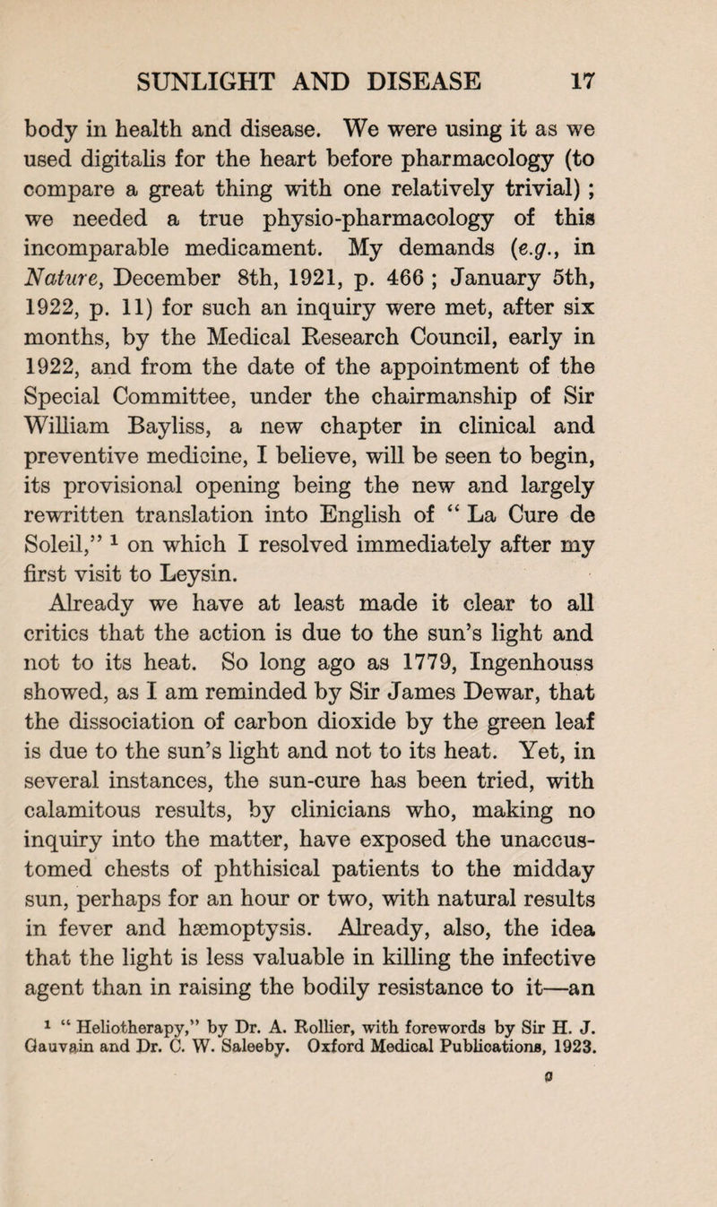 body in health and disease. We were using it as we used digitalis for the heart before pharmacology (to compare a great thing with one relatively trivial) ; we needed a true physio-pharmacology of this incomparable medicament. My demands (e.g., in Nature, December 8th, 1921, p. 466 ; January 5th, 1922, p. 11) for such an inquiry were met, after six months, by the Medical Research Council, early in 1922, and from the date of the appointment of the Special Committee, under the chairmanship of Sir William Bayliss, a new chapter in clinical and preventive medicine, I believe, will be seen to begin, its provisional opening being the new and largely rewritten translation into English of “La Cure de Soleil,” 1 on which I resolved immediately after my first visit to Leysin. Already we have at least made it clear to all critics that the action is due to the sun’s light and not to its heat. So long ago as 1779, Ingenhouss showed, as I am reminded by Sir James Dewar, that the dissociation of carbon dioxide by the green leaf is due to the sun’s light and not to its heat. Yet, in several instances, the sun-cure has been tried, with calamitous results, by clinicians who, making no inquiry into the matter, have exposed the unaccus¬ tomed chests of phthisical patients to the midday sun, perhaps for an hour or two, with natural results in fever and haemoptysis. Already, also, the idea that the light is less valuable in killing the infective agent than in raising the bodily resistance to it—an 1 “ Heliotherapy,” by Dr. A. Rollier, with forewords by Sir H. J. Gauvain and Dr. C. W. Saleeby. Oxford Medical Publications, 1923.