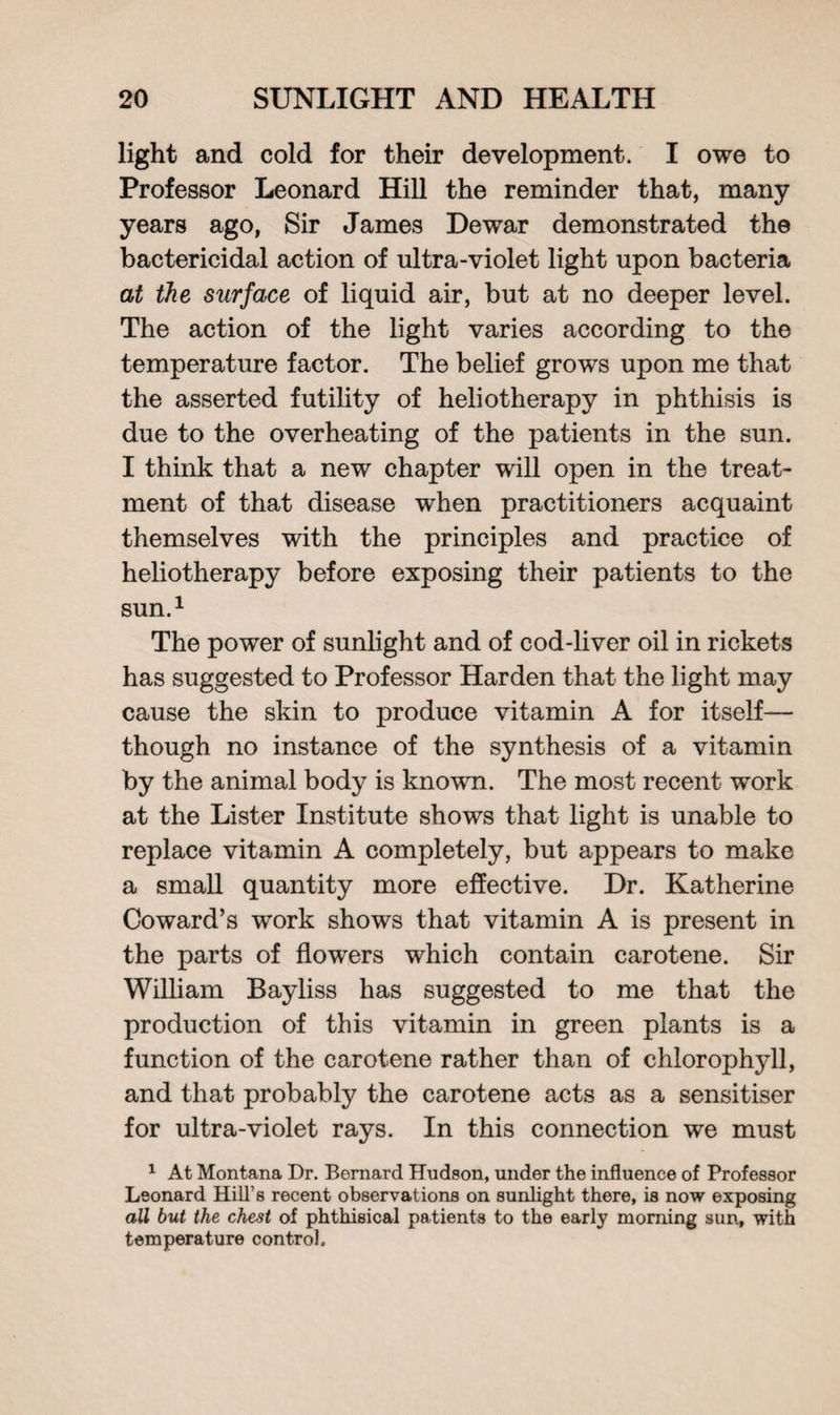 light and cold for their development. I owe to Professor Leonard Hill the reminder that, many years ago, Sir James Dewar demonstrated the bactericidal action of ultra-violet light upon bacteria at the surface of liquid air, but at no deeper level. The action of the light varies according to the temperature factor. The belief grows upon me that the asserted futility of heliotherapy in phthisis is due to the overheating of the patients in the sun. I think that a new chapter will open in the treat- ment of that disease when practitioners acquaint themselves with the principles and practice of heliotherapy before exposing their patients to the sun.1 The power of sunlight and of cod-liver oil in rickets has suggested to Professor Harden that the light may cause the skin to produce vitamin A for itself— though no instance of the synthesis of a vitamin by the animal body is known. The most recent work at the Lister Institute shows that light is unable to replace vitamin A completely, but appears to make a small quantity more effective. Dr. Katherine Coward’s work shows that vitamin A is present in the parts of flowers which contain carotene. Sir William Bayliss has suggested to me that the production of this vitamin in green plants is a function of the carotene rather than of chlorophyll, and that probably the carotene acts as a sensitiser for ultra-violet rays. In this connection we must 1 At Montana Dr. Bernard Hudson, under the influence of Professor Leonard Hill’s recent observations on sunlight there, is now exposing all but the chest of phthisical patients to the early morning sun, with temperature control.