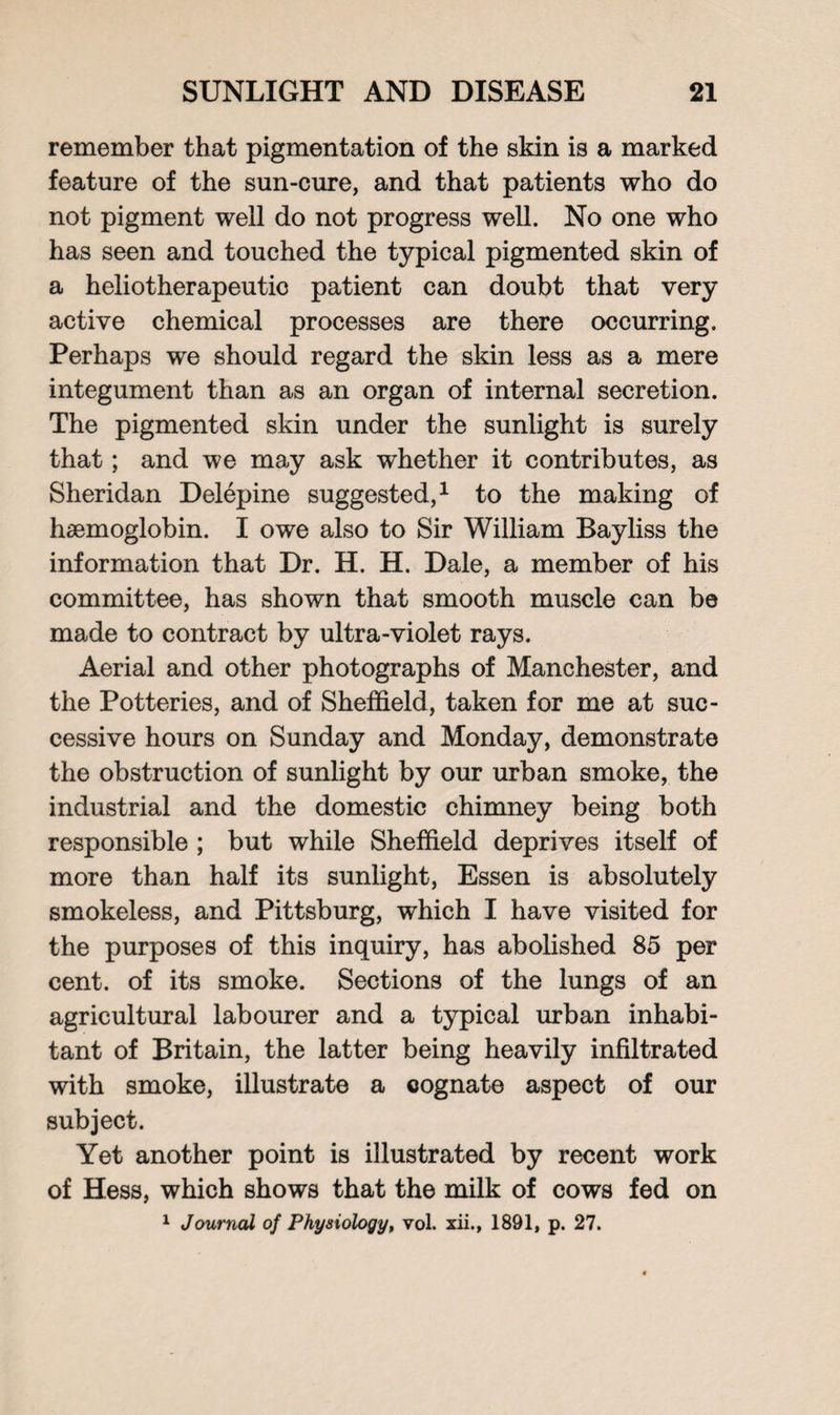 remember that pigmentation of the skin is a marked feature of the sun-cure, and that patients who do not pigment well do not progress well. No one who has seen and touched the typical pigmented skin of a heliotherapeutic patient can doubt that very active chemical processes are there occurring. Perhaps we should regard the skin less as a mere integument than as an organ of internal secretion. The pigmented skin under the sunlight is surely that; and we may ask whether it contributes, as Sheridan Delepine suggested,1 to the making of haemoglobin. I owe also to Sir William Bayliss the information that Dr. H. H. Dale, a member of his committee, has shown that smooth muscle can be made to contract by ultra-violet rays. Aerial and other photographs of Manchester, and the Potteries, and of Sheffield, taken for me at suc¬ cessive hours on Sunday and Monday, demonstrate the obstruction of sunlight by our urban smoke, the industrial and the domestic chimney being both responsible ; but while Sheffield deprives itself of more than half its sunlight, Essen is absolutely smokeless, and Pittsburg, which I have visited for the purposes of this inquiry, has abolished 85 per cent, of its smoke. Sections of the lungs of an agricultural labourer and a typical urban inhabi¬ tant of Britain, the latter being heavily infiltrated with smoke, illustrate a cognate aspect of our subject. Yet another point is illustrated by recent work of Hess, which shows that the milk of cows fed on 1 Journal of Physiology, vol. xii., 1891, p. 27.