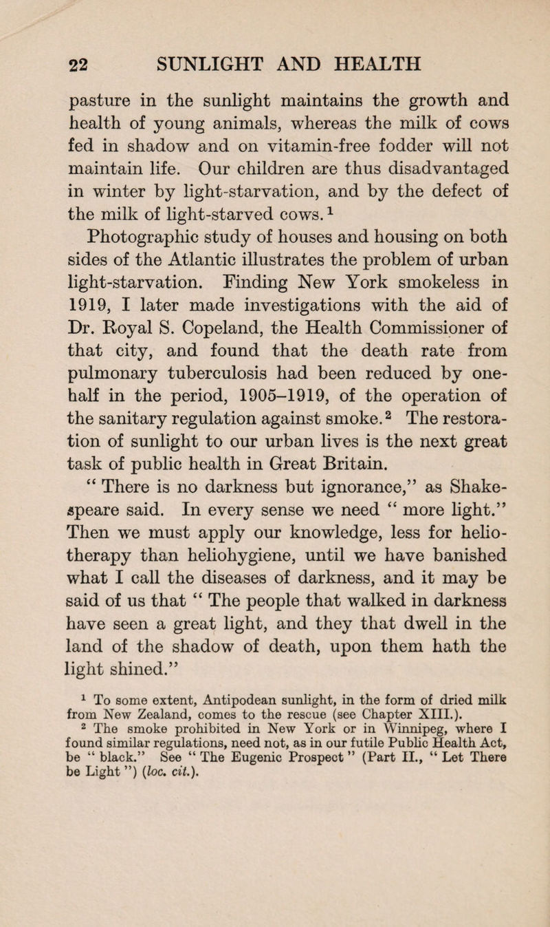 pasture in the sunlight maintains the growth and health of young animals, whereas the milk of cows fed in shadow and on vitamin-free fodder will not maintain life. Our children are thus disadvantaged in winter by light-starvation, and by the defect of the milk of light-starved cows.1 Photographic study of houses and housing on both sides of the Atlantic illustrates the problem of urban light-starvation. Finding New York smokeless in 1919, I later made investigations with the aid of Dr. Royal S. Copeland, the Health Commissioner of that city, and found that the death rate from pulmonary tuberculosis had been reduced by one- half in the period, 1905-1919, of the operation of the sanitary regulation against smoke.2 The restora¬ tion of sunlight to our urban lives is the next great task of public health in Great Britain. “ There is no darkness but ignorance,” as Shake¬ speare said. In every sense we need “ more light.” Then we must apply our knowledge, less for helio¬ therapy than heliohygiene, until we have banished what I call the diseases of darkness, and it may be said of us that “ The people that walked in darkness have seen a great light, and they that dwell in the land of the shadow of death, upon them hath the light shined.” 1 To some extent, Antipodean sunlight, in the form of dried milk from New Zealand, comes to the rescue (see Chapter XIII.). 2 The smoke prohibited in New York or in Winnipeg, where I found similar regulations, need not, as in our futile Public Health Act, be “ black.” See “ The Eugenic Prospect ” (Part II., “ Let There be Light ”) (loc. cit.).