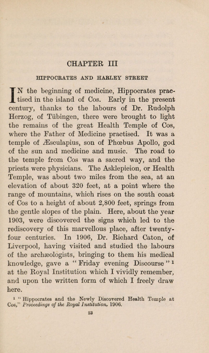 HIPPOCRATES AND HARLEY STREET IN the beginning of medicine, Hippocrates prac¬ tised in the island of Cos. Early in the present century, thanks to the labours of Dr. Rudolph Herzog, of Tubingen, there were brought to light the remains of the great Health Temple of Cos, where the Father of Medicine practised. It was a temple of ZEsculapius, son of Phoebus Apollo, god of the sun and medicine and music. The road to the temple from Cos was a sacred way, and the priests were physicians. The Asklepieion, or Health Temple, was about two miles from the sea, at an elevation of about 320 feet, at a point where the range of mountains, which rises on the south coast of Cos to a height of about 2,800 feet, springs from the gentle slopes of the plain. Here, about the year 1903, were discovered the signs which led to the rediscovery of this marvellous place, after twenty- four centuries. In 1906, Dr. Richard Caton, of Liverpool, having visited and studied the labours of the archaeologists, bringing to them his medical knowledge, gave a “ Friday evening Discourse ” 1 at the Royal Institution which I vividly remember, and upon the written form of which I freely draw here. 1 “ Hippocrates and the Newly Discovered Health Temple at Cos,” Proceedings of the Royal Institution, 1906.