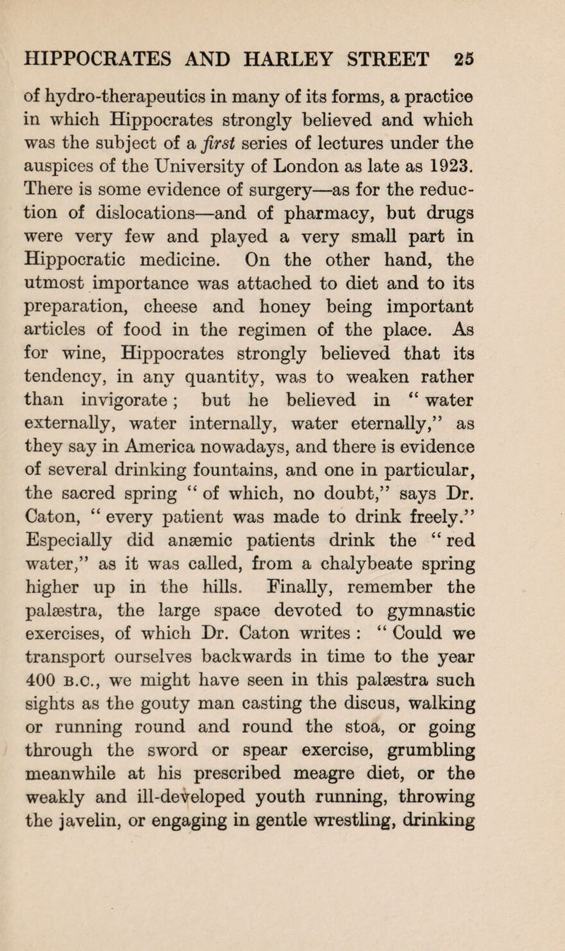 of hydro-therapeutics in many of its forms, a practice in which Hippocrates strongly believed and which was the subject of a first series of lectures under the auspices of the University of London as late as 1923. There is some evidence of surgery—as for the reduc¬ tion of dislocations—and of pharmacy, but drugs were very few and played a very small part in Hippocratic medicine. On the other hand, the utmost importance was attached to diet and to its preparation, cheese and honey being important articles of food in the regimen of the place. As for wine, Hippocrates strongly believed that its tendency, in any quantity, was to weaken rather than invigorate; but he believed in <c water externally, water internally, water eternally,” as they say in America nowadays, and there is evidence of several drinking fountains, and one in particular, the sacred spring “ of which, no doubt,” says Dr. Caton, “ every patient was made to drink freely.” Especially did anaemic patients drink the “ red water,” as it was called, from a chalybeate spring higher up in the hills. Finally, remember the palaestra, the large space devoted to gymnastic exercises, of which Dr. Caton writes : “ Could we transport ourselves backwards in time to the year 400 b.c., we might have seen in this palaestra such sights as the gouty man casting the discus, walking or running round and round the stoa, or going through the sword or spear exercise, grumbling meanwhile at his prescribed meagre diet, or the weakly and ill-developed youth running, throwing the javelin, or engaging in gentle wrestling, drinking