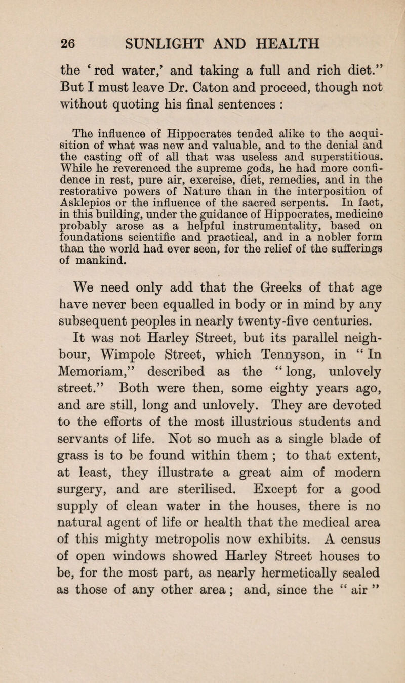the 4 red water/ and taking a full and rich diet.” But I must leave Dr. Caton and proceed, though not without quoting his final sentences : The influence of Hippocrates tended alike to the acqui¬ sition of what was new and valuable, and to the denial and the casting off of all that was useless and superstitious. While he reverenced the supreme gods, he had more confi¬ dence in rest, pure air, exercise, diet, remedies, and in the restorative powers of Nature than in the interposition of Asklepios or the influence of the sacred serpents. In fact, in this building, under the guidance of Hippocrates, medicine probably arose as a helpful instrumentality, based on foundations scientific and practical, and in a nobler form than the world had ever seen, for the relief of the sufferings of mankind. We need only add that the Greeks of that age have never been equalled in body or in mind by any subsequent peoples in nearly twenty-five centuries. It was not Harley Street, but its parallel neigh¬ bour, Wimpole Street, which Tennyson, in <£ In Memoriam,” described as the “ long, unlovely street.” Both were then, some eighty years ago, and are still, long and unlovely. They are devoted to the efforts of the most illustrious students and servants of life. Not so much as a single blade of grass is to be found within them ; to that extent, at least, they illustrate a great aim of modern surgery, and are sterilised. Except for a good supply of clean water in the houses, there is no natural agent of life or health that the medical area of this mighty metropolis now exhibits. A census of open windows showed Harley Street houses to be, for the most part, as nearly hermetically sealed as those of any other area; and, since the “ air ”