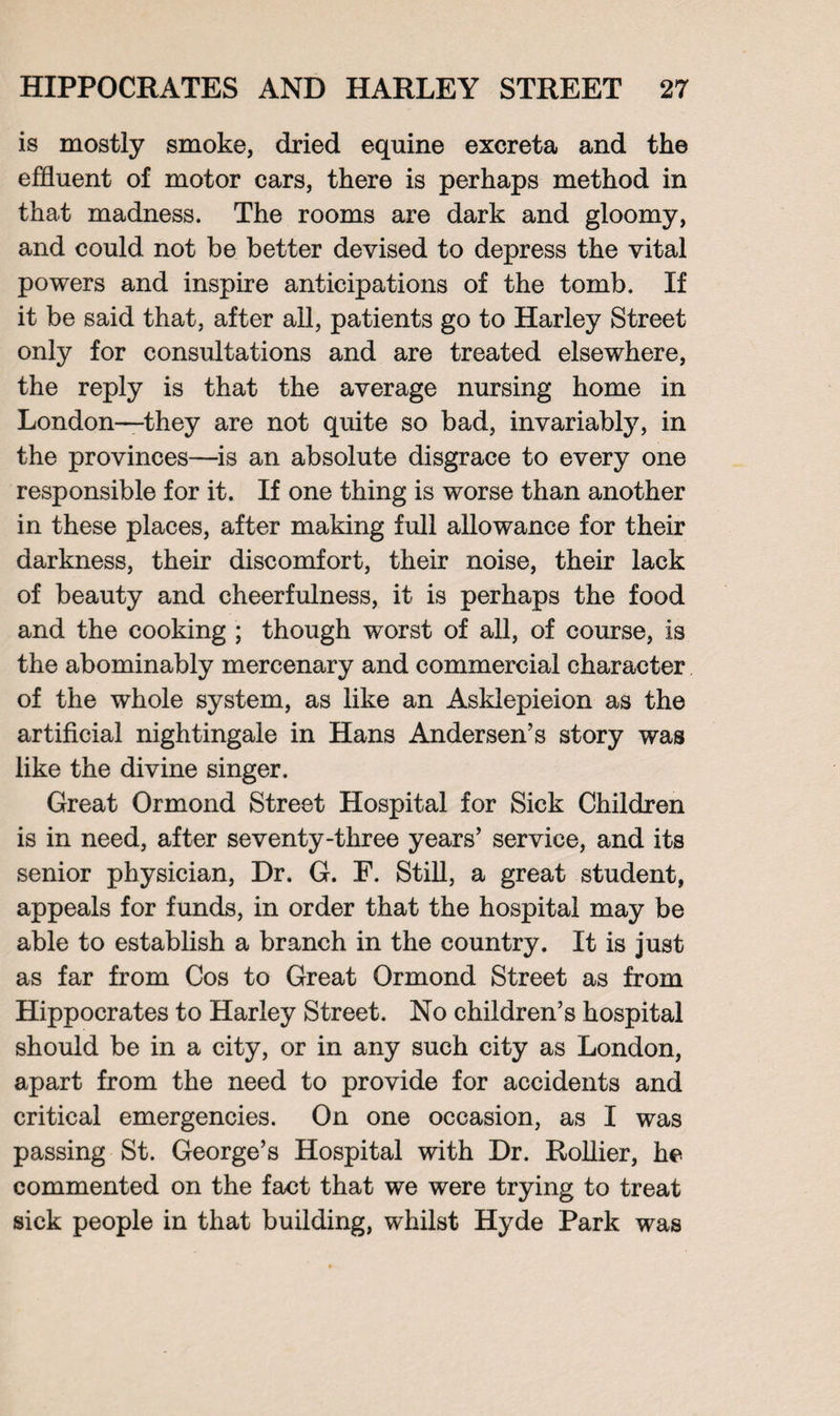 is mostly smoke, dried equine excreta and the effluent of motor cars, there is perhaps method in that madness. The rooms are dark and gloomy, and could not be better devised to depress the vital powers and inspire anticipations of the tomb. If it be said that, after all, patients go to Harley Street only for consultations and are treated elsewhere, the reply is that the average nursing home in London—they are not quite so bad, invariably, in the provinces—is an absolute disgrace to every one responsible for it. If one thing is worse than another in these places, after making full allowance for their darkness, their discomfort, their noise, their lack of beauty and cheerfulness, it is perhaps the food and the cooking ; though worst of all, of course, is the abominably mercenary and commercial character of the whole system, as like an Asklepieion as the artificial nightingale in Hans Andersen’s story was like the divine singer. Great Ormond Street Hospital for Sick Children is in need, after seventy-three years’ service, and its senior physician, Dr. G. F. Still, a great student, appeals for funds, in order that the hospital may be able to establish a branch in the country. It is just as far from Cos to Great Ormond Street as from Hippocrates to Harley Street. No children’s hospital should be in a city, or in any such city as London, apart from the need to provide for accidents and critical emergencies. On one occasion, as I was passing St. George’s Hospital with Dr. Rollier, he commented on the fact that we were trying to treat sick people in that building, whilst Hyde Park was