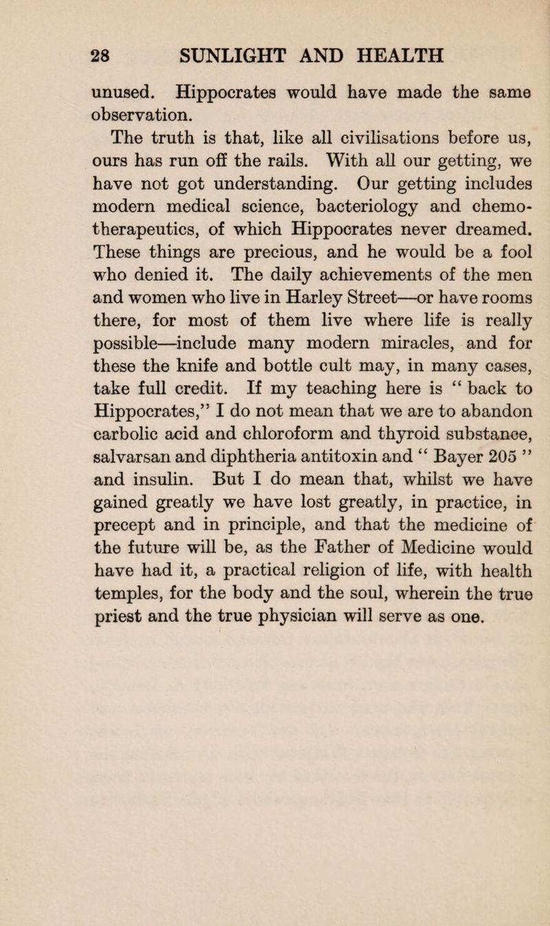 unused. Hippocrates would have made the same observation. The truth is that, like all civilisations before us, ours has run off the rails. With all our getting, we have not got understanding. Our getting includes modern medical science, bacteriology and chemo- therapeutics, of which Hippocrates never dreamed. These things are precious, and he would be a fool who denied it. The daily achievements of the men and women who live in Harley Street—or have rooms there, for most of them live where life is really possible—include many modern miracles, and for these the knife and bottle cult may, in many cases, take full credit. If my teaching here is “ back to Hippocrates,” I do not mean that we are to abandon carbolic acid and chloroform and thyroid substance, salvarsan and diphtheria antitoxin and “ Bayer 205 ” and insulin. But I do mean that, whilst we have gained greatly we have lost greatly, in practice, in precept and in principle, and that the medicine of the future will be, as the Father of Medicine would have had it, a practical religion of life, with health temples, for the body and the soul, wherein the true priest and the true physician will serve as one.