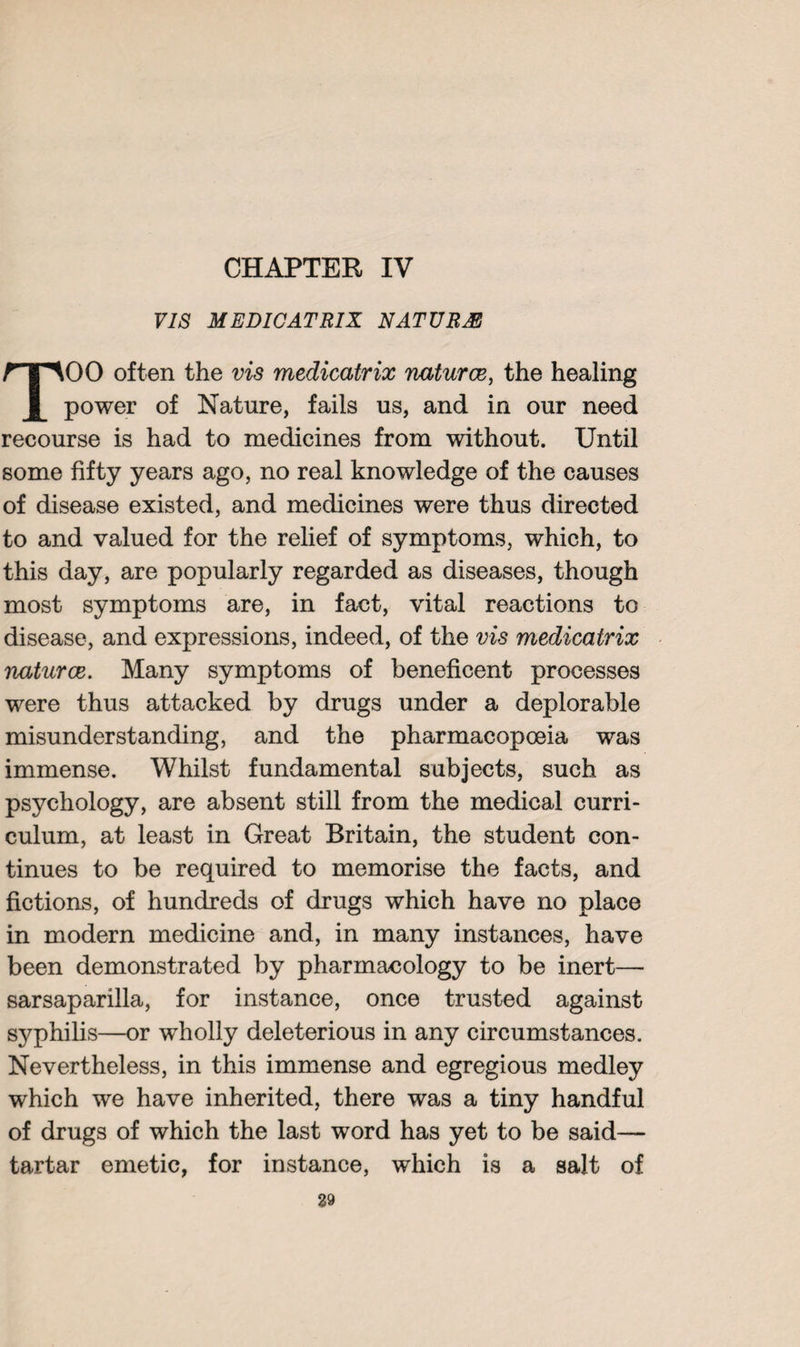 VIS MEDICATRIX NATURAE 00 often the vis medicatrix naturce, the healing power of Nature, fails us, and in our need recourse is had to medicines from without. Until some fifty years ago, no real knowledge of the causes of disease existed, and medicines were thus directed to and valued for the relief of symptoms, which, to this day, are popularly regarded as diseases, though most symptoms are, in fact, vital reactions to disease, and expressions, indeed, of the vis medicatrix naturce. Many symptoms of beneficent processes were thus attacked by drugs under a deplorable misunderstanding, and the pharmacopoeia was immense. Whilst fundamental subjects, such as psychology, are absent still from the medical curri¬ culum, at least in Great Britain, the student con¬ tinues to be required to memorise the facts, and fictions, of hundreds of drugs which have no place in modern medicine and, in many instances, have been demonstrated by pharmacology to be inert— sarsaparilla, for instance, once trusted against syphilis—or wholly deleterious in any circumstances. Nevertheless, in this immense and egregious medley which we have inherited, there was a tiny handful of drugs of which the last word has yet to be said— tartar emetic, for instance, which is a salt of