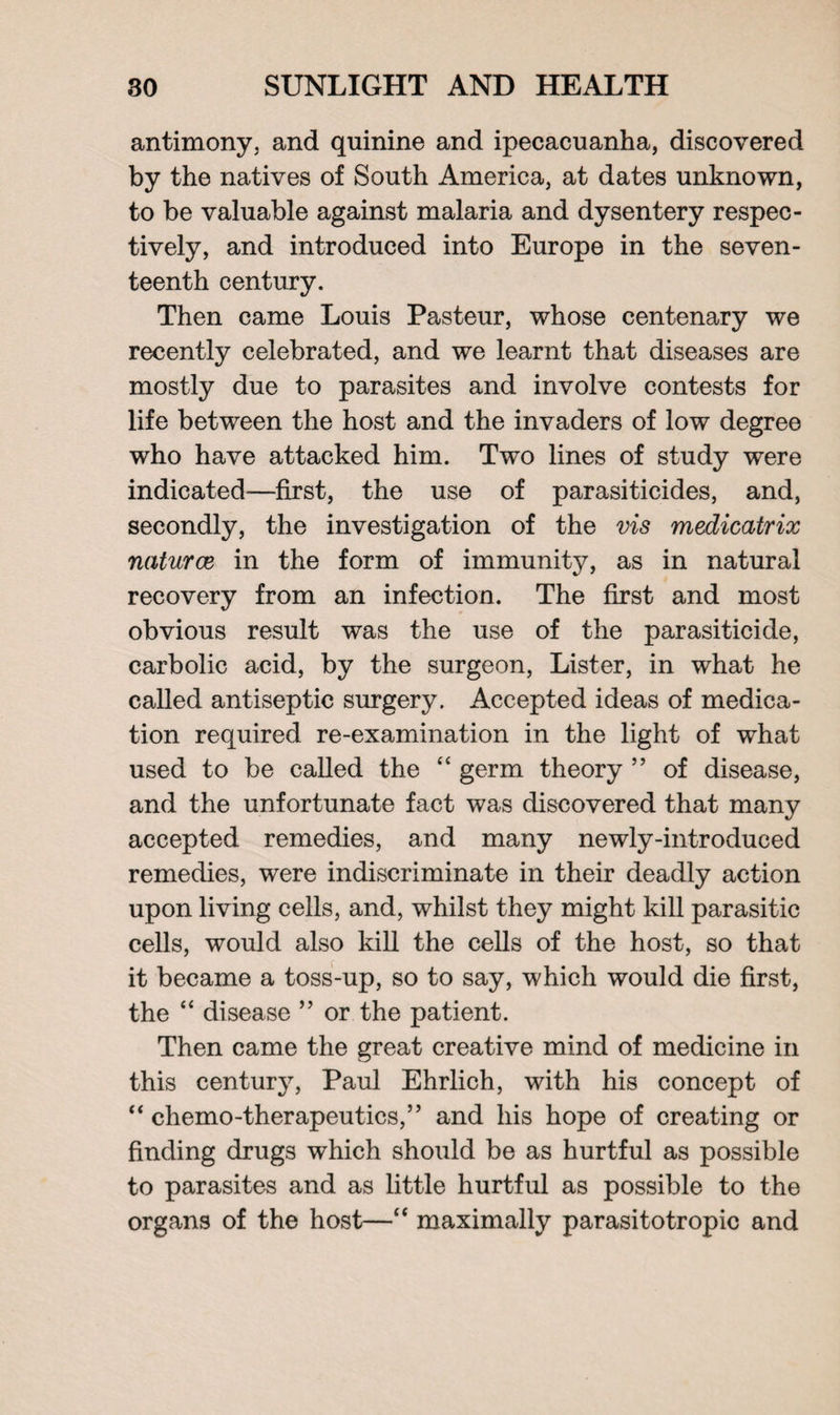antimony, and quinine and ipecacuanha, discovered by the natives of South America, at dates unknown, to be valuable against malaria and dysentery respec¬ tively, and introduced into Europe in the seven¬ teenth century. Then came Louis Pasteur, whose centenary we recently celebrated, and we learnt that diseases are mostly due to parasites and involve contests for life between the host and the invaders of low degree wrho have attacked him. Two lines of study were indicated—first, the use of parasiticides, and, secondly, the investigation of the vis medicatrix natures in the form of immunity, as in natural recovery from an infection. The first and most obvious result was the use of the parasiticide, carbolic acid, by the surgeon, Lister, in what he called antiseptic surgery. Accepted ideas of medica¬ tion required re-examination in the light of what used to be called the “ germ theory ” of disease, and the unfortunate fact was discovered that many accepted remedies, and many newly-introduced remedies, were indiscriminate in their deadly action upon living cells, and, whilst they might kill parasitic cells, would also kill the cells of the host, so that it became a toss-up, so to say, which would die first, the “ disease ” or the patient. Then came the great creative mind of medicine in this century, Paul Ehrlich, with his concept of “ chemo-therapeutics,” and his hope of creating or finding drugs which should be as hurtful as possible to parasites and as little hurtful as possible to the organs of the host—“ maximally parasitotropic and