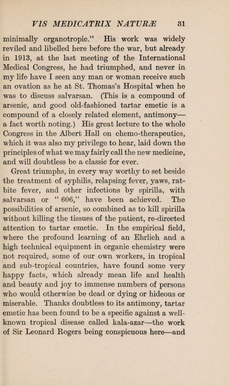 minimally organotropic.” His work was widely reviled and libelled here before the war, but already in 1913, at the last meeting of the International Medical Congress, he had triumphed, and never in my life have I seen any man or woman receive such an ovation as he at St. Thomas’s Hospital when he was to discuss salvarsan. (This is a compound of arsenic, and good old-fashioned tartar emetic is a compound of a closely related element, antimony— a fact worth noting.) His great lecture to the whole Congress in the Albert Hall on chemo-therapeutics, which it was also my privilege to hear, laid down the principles of what we may fairly call the new medicine, and will doubtless be a classic for ever. Great triumphs, in every way worthy to set beside the treatment of syphilis, relapsing fever, yaws, rat- bite fever, and other infections by spirilla, with salvarsan or “ 606,” have been achieved. The possibilities of arsenic, so combined as to kill spirilla without killing the tissues of the patient, re-directed attention to tartar emetic. In the empirical field, where the profound learning of an Ehrlich and a high technical equipment in organic chemistry were not required, some of our own workers, in tropical and sub-tropical countries, have found some very happy facts, which already mean life and health and beauty and joy to immense numbers of persons who would otherwise be dead or dying or hideous or miserable. Thanks doubtless to its antimony, tartar emetic has been found to be a specific against a well- knowm tropical disease called kala-azar—the work of Sir Leonard Rogers being conspicuous here—and