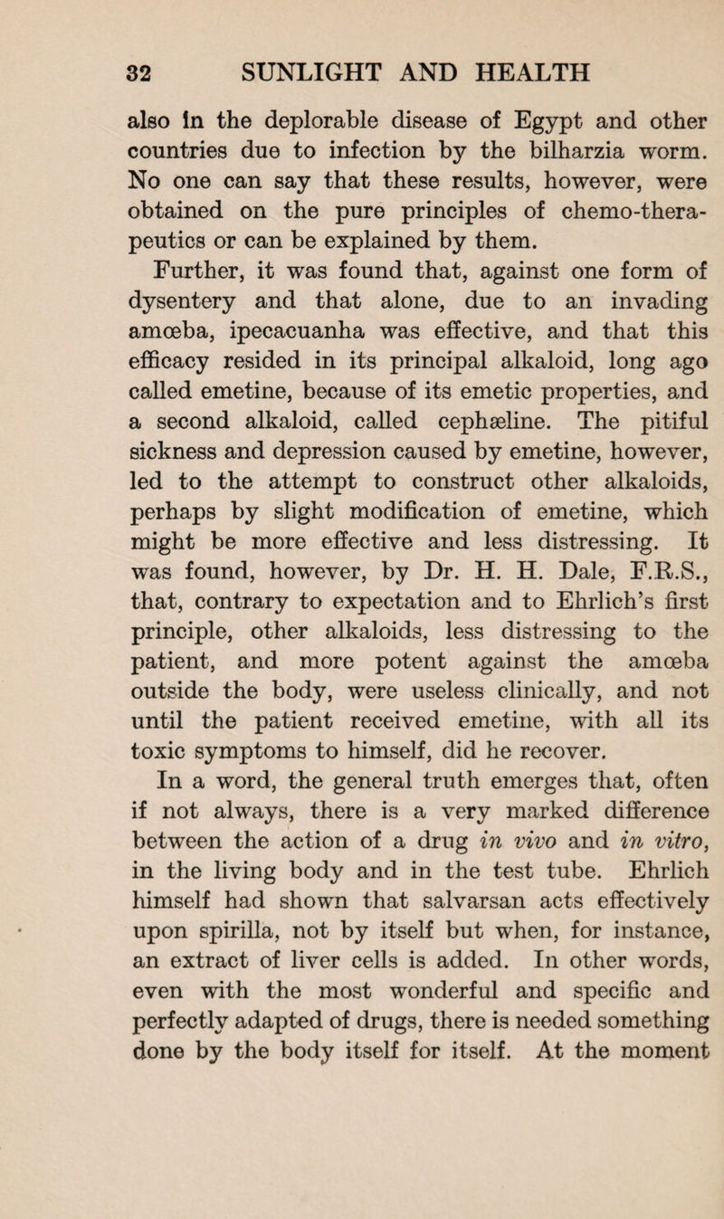 also In the deplorable disease of Egypt and other countries due to infection by the bilharzia worm. No one can say that these results, however, were obtained on the pure principles of chemo-thera- peutics or can be explained by them. Further, it was found that, against one form of dysentery and that alone, due to an invading amoeba, ipecacuanha was effective, and that this efficacy resided in its principal alkaloid, long ago called emetine, because of its emetic properties, and a second alkaloid, called cephaeline. The pitiful sickness and depression caused by emetine, however, led to the attempt to construct other alkaloids, perhaps by slight modification of emetine, which might be more effective and less distressing. It was found, however, by Dr. H. H. Dale, F.R.S., that, contrary to expectation and to Ehrlich’s first principle, other alkaloids, less distressing to the patient, and more potent against the amoeba outside the body, were useless clinically, and not until the patient received emetine, with all its toxic symptoms to himself, did he recover. In a word, the general truth emerges that, often if not always, there is a very marked difference between the action of a drug in vivo and in vitro, in the living body and in the test tube. Ehrlich himself had shown that salvarsan acts effectively upon spirilla, not by itself but when, for instance, an extract of liver cells is added. In other words, even with the most wonderful and specific and perfectly adapted of drugs, there is needed something done by the body itself for itself. At the moment