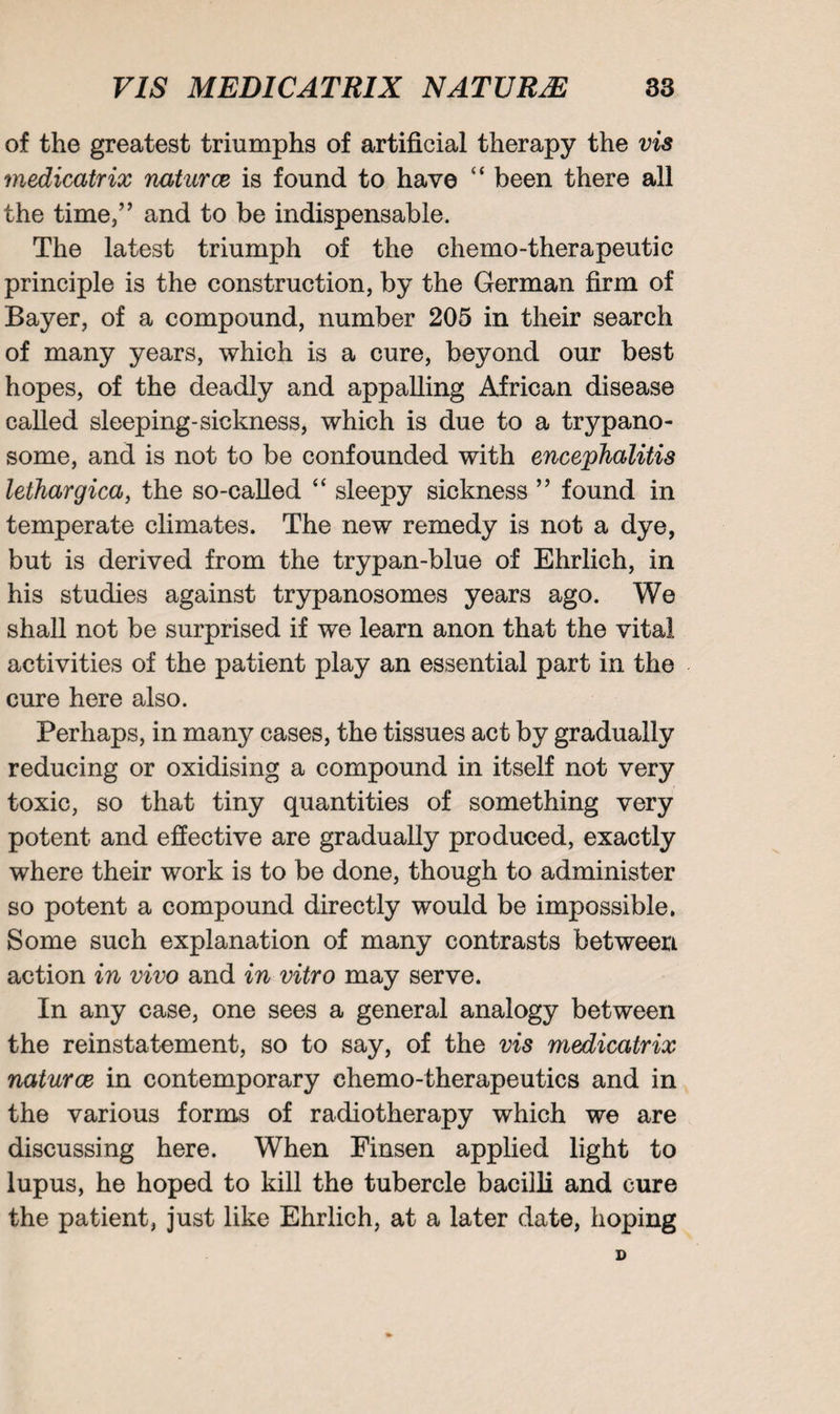 of the greatest triumphs of artificial therapy the vis medicatrix naturae is found to have “ been there all the time,” and to be indispensable. The latest triumph of the chemo-therapeutic principle is the construction, by the German firm of Bayer, of a compound, number 205 in their search of many years, which is a cure, beyond our best hopes, of the deadly and appalling African disease called sleeping-sickness, which is due to a trypano¬ some, and is not to be confounded with encephalitis lethargica, the so-called “ sleepy sickness ” found in temperate climates. The new remedy is not a dye, but is derived from the trypan-blue of Ehrlich, in his studies against trypanosomes years ago. We shall not be surprised if we learn anon that the vital activities of the patient play an essential part in the cure here also. Perhaps, in many cases, the tissues act by gradually reducing or oxidising a compound in itself not very toxic, so that tiny quantities of something very potent and effective are gradually produced, exactly where their work is to be done, though to administer so potent a compound directly would be impossible. Some such explanation of many contrasts between action in vivo and in vitro may serve. In any case, one sees a general analogy between the reinstatement, so to say, of the vis medicatrix naturae in contemporary chemo-therapeutics and in the various forms of radiotherapy which we are discussing here. When Finsen applied light to lupus, he hoped to kill the tubercle bacilli and cure the patient, just like Ehrlich, at a later date, hoping