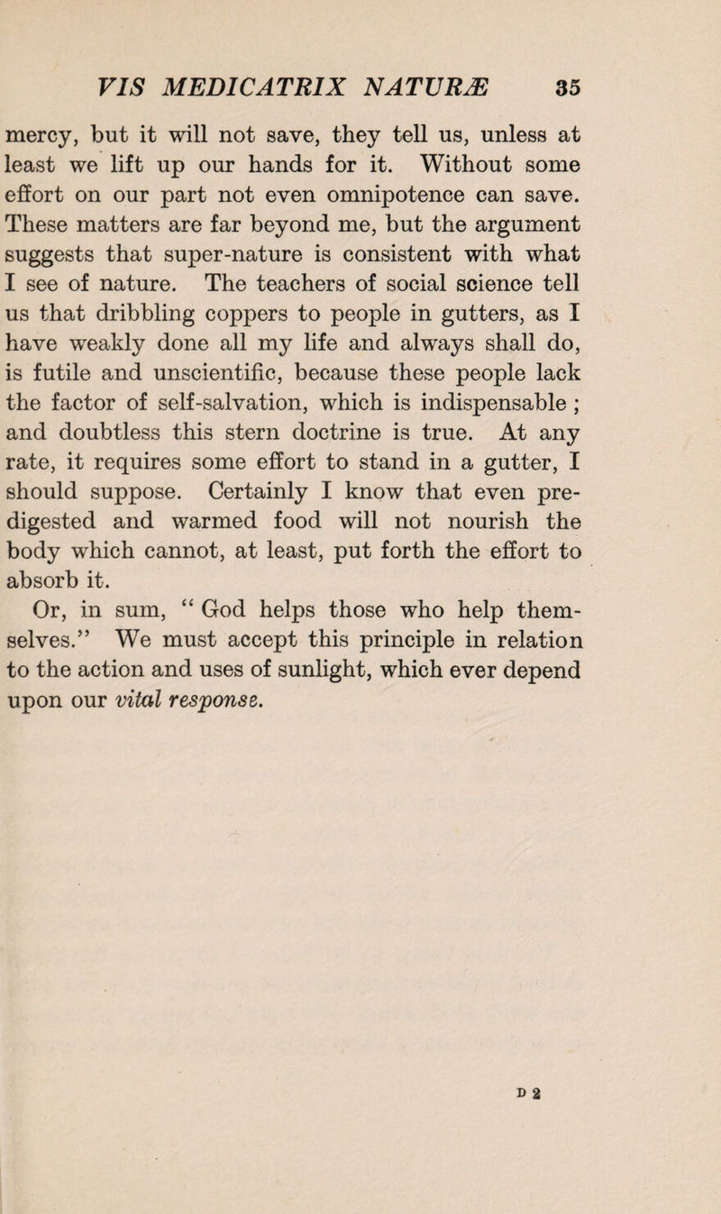 mercy, but it will not save, they tell us, unless at least we lift up our hands for it. Without some effort on our part not even omnipotence can save. These matters are far beyond me, but the argument suggests that super-nature is consistent with what I see of nature. The teachers of social science tell us that dribbling coppers to people in gutters, as I have weakly done all my life and always shall do, is futile and unscientific, because these people lack the factor of self-salvation, which is indispensable ; and doubtless this stern doctrine is true. At any rate, it requires some effort to stand in a gutter, I should suppose. Certainly I know that even pre¬ digested and warmed food will not nourish the body which cannot, at least, put forth the effort to absorb it. Or, in sum, “ God helps those who help them¬ selves.” We must accept this principle in relation to the action and uses of sunlight, which ever depend upon our vital response.