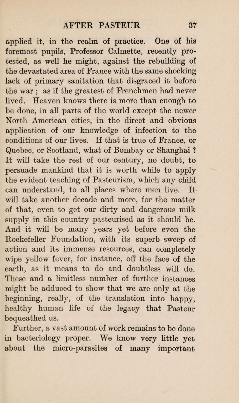 applied it, in the realm of practice. One of his foremost pupils, Professor Calmette, recently pro- tested, as well he might, against the rebuilding of the devastated area of France with the same shocking lack of primary sanitation that disgraced it before the war ; as if the greatest of Frenchmen had never lived. Heaven knows there is more than enough to be done, in all parts of the world except the newer North American cities, in the direct and obvious application of our knowledge of infection to the conditions of our lives. If that is true of France, or Quebec, or Scotland, what of Bombay or Shanghai ? It will take the rest of our century, no doubt, to persuade mankind that it is worth while to apply the evident teaching of Pasteurism, which any child can understand, to all places where men live. It will take another decade and more, for the matter of that, even to get our dirty and dangerous milk supply in this country pasteurised as it should be. And it will be many years yet before even the Rockefeller Foundation, with its superb sweep of action and its immense resources, can completely wipe yellow fever, for instance, off the face of the earth, as it means to do and doubtless will do. These and a limitless number of further instances might be adduced to show that we are only at the beginning, really, of the translation into happy, healthy human life of the legacy that Pasteur bequeathed us. Further, a vast amount of work remains to be done in bacteriology proper. We know very little yet about the micro-parasites of many important