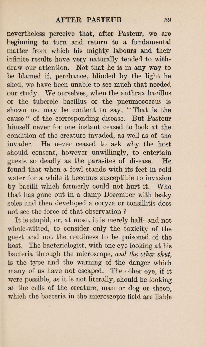 nevertheless perceive that, after Pasteur, we are beginning to turn and return to a fundamental matter from which his mighty labours and their infinite results have very naturally tended to with¬ draw our attention. Not that he is in any way to be blamed if, perchance, blinded by the light he shed, we have been unable to see much that needed our study. We ourselves, when the anthrax bacillus or the tubercle bacillus or the pneumococcus is shown us, may be content to say, “ That is the cause ” of the corresponding disease. But Pasteur himself never for one instant ceased to look at the condition of the creature invaded, as well as of the invader. He never ceased to ask why the host should consent, however unwillingly, to entertain guests so deadly as the parasites of disease. He found that when a fowl stands with its feet in cold water for a while it becomes susceptible to invasion by bacilli which formerly could not hurt it. Who that has gone out in a damp December with leaky soles and then developed a coryza or tonsillitis does not see the force of that observation ? It is stupid, or, at most, it is merely half- and not whole-witted, to consider only the toxicity of the guest and not the readiness to be poisoned of the host. The bacteriologist, with one eye looking at his bacteria through the microscope, and the other shut, is the type and the warning of the danger which many of us have not escaped. The other eye, if it were possible, as it is not literally, should be looking at the cells of the creature, man or dog or sheep, which the bacteria in the microscopic field are liable