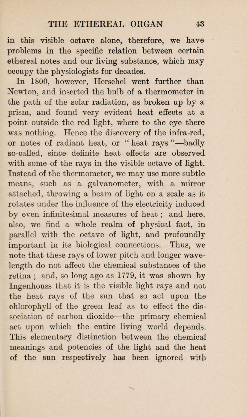 in this visible octave alone, therefore, we have problems in the specific relation between certain ethereal notes and onr living substance, which may occupy the physiologists for decades. In 1800, however, Herschel went further than Newton, and inserted the bulb of a thermometer in the path of the solar radiation, as broken up by a prism, and found very evident heat effects at a point outside the red light, where to the eye there was nothing. Hence the discovery of the infra-red, or notes of radiant heat, or “ heat rays ”—badly so-called, since definite heat effects are observed with some of the rays in the visible octave of light. Instead of the thermometer, we may use more subtle means, such as a galvanometer, with a mirror attached, throwing a beam of light on a scale as it rotates under the influence of the electricity induced by even infinitesimal measures of heat ; and here, also, we find a whole realm of physical fact, in parallel with the octave of light, and profoundly important in its biological connections. Thus, we note that these rays of lower pitch and longer wave¬ length do not affect the chemical substances of the retina ; and, so long ago as 1779, it was shown by Ingenhouss that it is the visible light rays and not the heat rays of the sun that so act upon the chlorophyll of the green leaf as to effect the dis¬ sociation of carbon dioxide—the primary chemical act upon which the entire living world depends. This elementary distinction between the chemical meanings and potencies of the light and the heat of the sun respectively has been ignored with