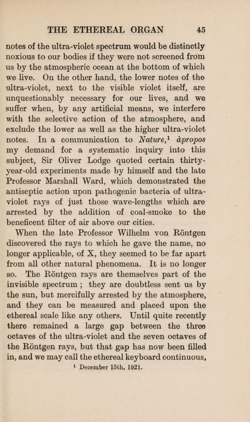 notes of the ultra-violet spectrum would be distinctly noxious to our bodies if they were not screened from us by the atmospheric ocean at the bottom of which we live. On the other hand, the lower notes of the ultra-violet, next to the visible violet itself, are unquestionably necessary for our lives, and we suffer when, by any artificial means, we interfere with the selective action of the atmosphere, and exclude the lower as well as the higher ultra-violet notes. In a communication to Nature} apropos my demand for a systematic inquiry into this subject, Sir Oliver Lodge quoted certain thirty- year-old experiments made by himself and the late Professor Marshall Ward, which demonstrated the antiseptic action upon pathogenic bacteria of ultra¬ violet rays of just those wave-lengths which are arrested by the addition of coal-smoke to the beneficent filter of air above our cities. When the late Professor Wilhelm von Rontgen discovered the rays to which he gave the name, no longer applicable, of X, they seemed to be far apart from all other natural phenomena. It is no longer so. The Rontgen rays are themselves part of the invisible spectrum ; they are doubtless sent us by the sun, but mercifully arrested by the atmosphere, and they can be measured and placed upon the ethereal scale like any others. Until quite recently there remained a large gap between the three octaves of the ultra-violet and the seven octaves of the Rontgen rays, but that gap has now been filled in, and we may call the ethereal keyboard continuous, 1 December 15th, 1921.