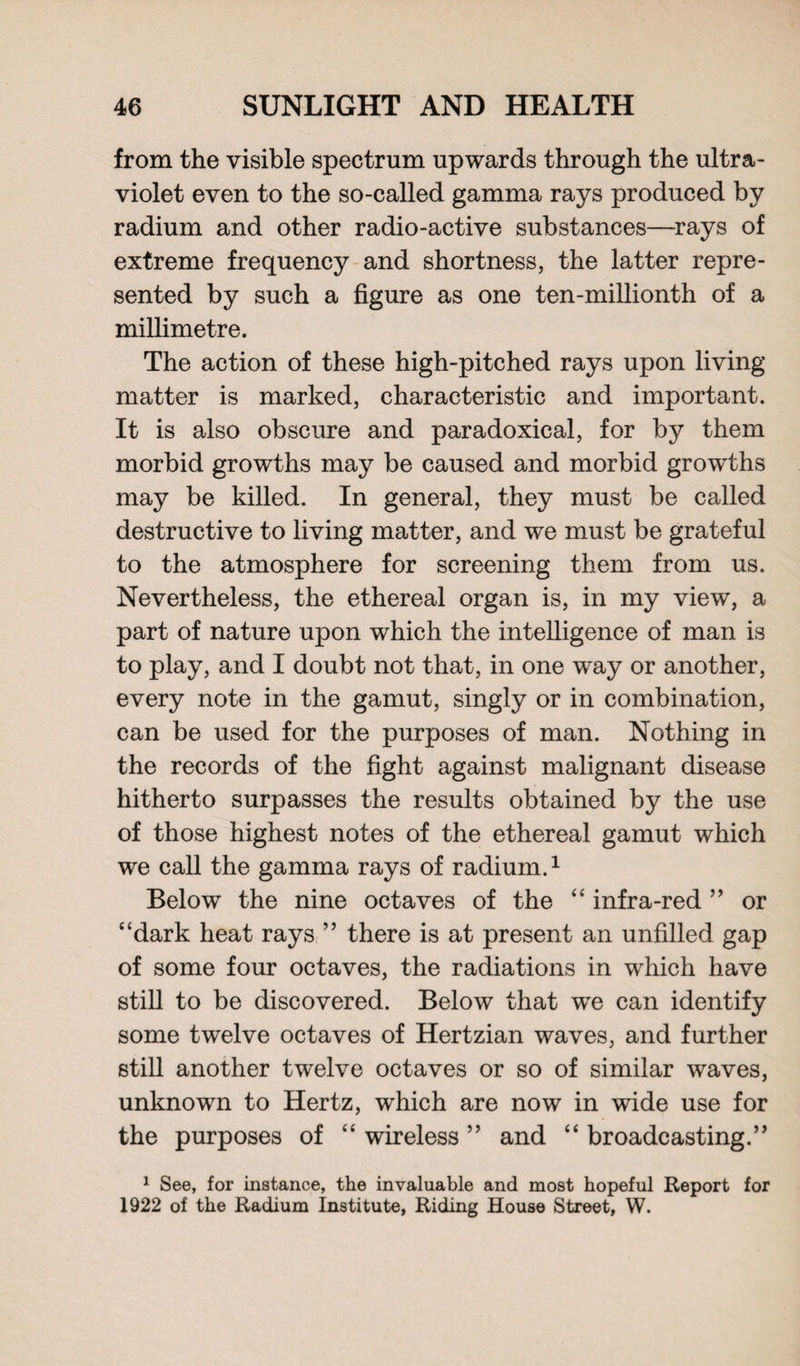 from the visible spectrum upwards through the ultra¬ violet even to the so-called gamma rays produced by radium and other radio-active substances—rays of extreme frequency and shortness, the latter repre¬ sented by such a figure as one ten-millionth of a millimetre. The action of these high-pitched rays upon living matter is marked, characteristic and important. It is also obscure and paradoxical, for by them morbid growths may be caused and morbid growths may be killed. In general, they must be called destructive to living matter, and we must be grateful to the atmosphere for screening them from us. Nevertheless, the ethereal organ is, in my view, a part of nature upon which the intelligence of man is to play, and I doubt not that, in one way or another, every note in the gamut, singly or in combination, can be used for the purposes of man. Nothing in the records of the fight against malignant disease hitherto surpasses the results obtained by the use of those highest notes of the ethereal gamut which we call the gamma rays of radium.1 Below the nine octaves of the “ infra-red ” or “dark heat rays ” there is at present an unfilled gap of some four octaves, the radiations in which have still to be discovered. Below that we can identify some twelve octaves of Hertzian waves, and further still another twelve octaves or so of similar waves, unknown to Hertz, which are now in wide use for the purposes of “ wireless ” and “ broadcasting.” 1 See, for instance, the invaluable and most hopeful Report for 1922 of the Radium Institute, Riding House Street, W.