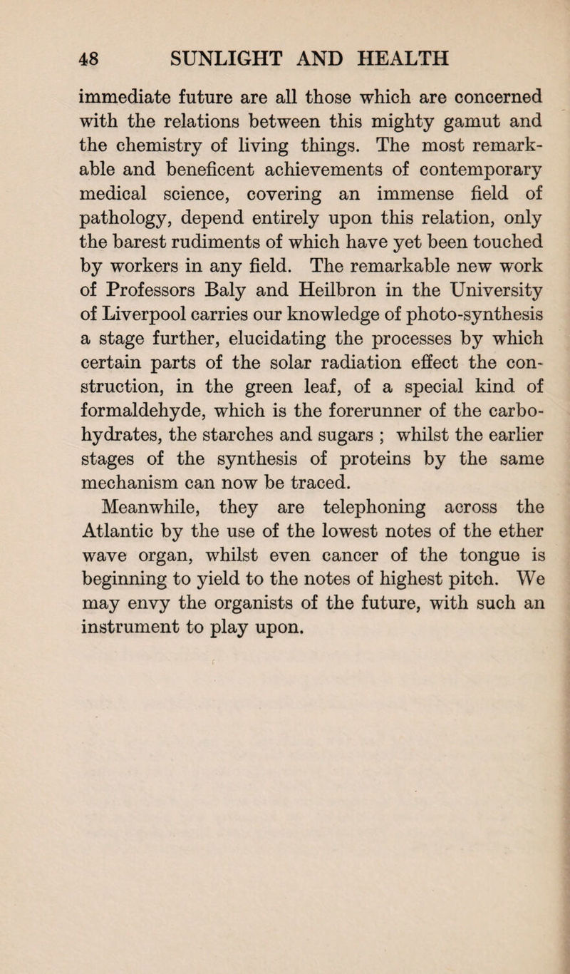 immediate future are all those which are concerned with the relations between this mighty gamut and the chemistry of living things. The most remark¬ able and beneficent achievements of contemporary medical science, covering an immense field of pathology, depend entirely upon this relation, only the barest rudiments of which have yet been touched by workers in any field. The remarkable new work of Professors Baly and Heilbron in the University of Liverpool carries our knowledge of photo-synthesis a stage further, elucidating the processes by which certain parts of the solar radiation effect the con¬ struction, in the green leaf, of a special kind of formaldehyde, which is the forerunner of the carbo¬ hydrates, the starches and sugars ; whilst the earlier stages of the synthesis of proteins by the same mechanism can now be traced. Meanwhile, they are telephoning across the Atlantic by the use of the lowest notes of the ether wave organ, whilst even cancer of the tongue is beginning to yield to the notes of highest pitch. We may envy the organists of the future, with such an instrument to play upon. r