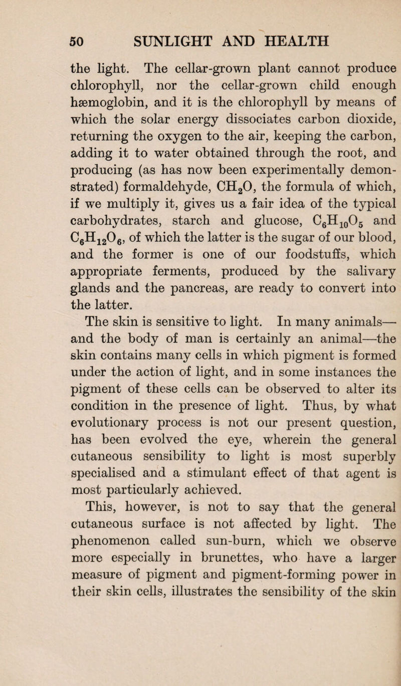 the light. The cellar-grown plant cannot produce chlorophyll, nor the cellar-grown child enough haemoglobin, and it is the chlorophyll by means of which the solar energy dissociates carbon dioxide, returning the oxygen to the air, keeping the carbon, adding it to water obtained through the root, and producing (as has now been experimentally demon¬ strated) formaldehyde, CH20, the formula of which, if we multiply it, gives us a fair idea of the typical carbohydrates, starch and glucose, C6H10O5 and C6H1206, of which the latter is the sugar of our blood, and the former is one of our foodstuffs, which appropriate ferments, produced by the salivary glands and the pancreas, are ready to convert into the latter. The skin is sensitive to light. In many animals— and the body of man is certainly an animal—-the skin contains many cells in which pigment is formed under the action of light, and in some instances the pigment of these cells can be observed to alter its condition in the presence of light. Thus, by what evolutionary process is not our present question, has been evolved the eye, wherein the general cutaneous sensibility to light is most superbly specialised and a stimulant effect of that agent is most particularly achieved. This, however, is not to say that the general cutaneous surface is not affected by light. The phenomenon called sun-burn, which we observe more especially in brunettes, who have a larger measure of pigment and pigment-forming power in their skin cells, illustrates the sensibility of the skin