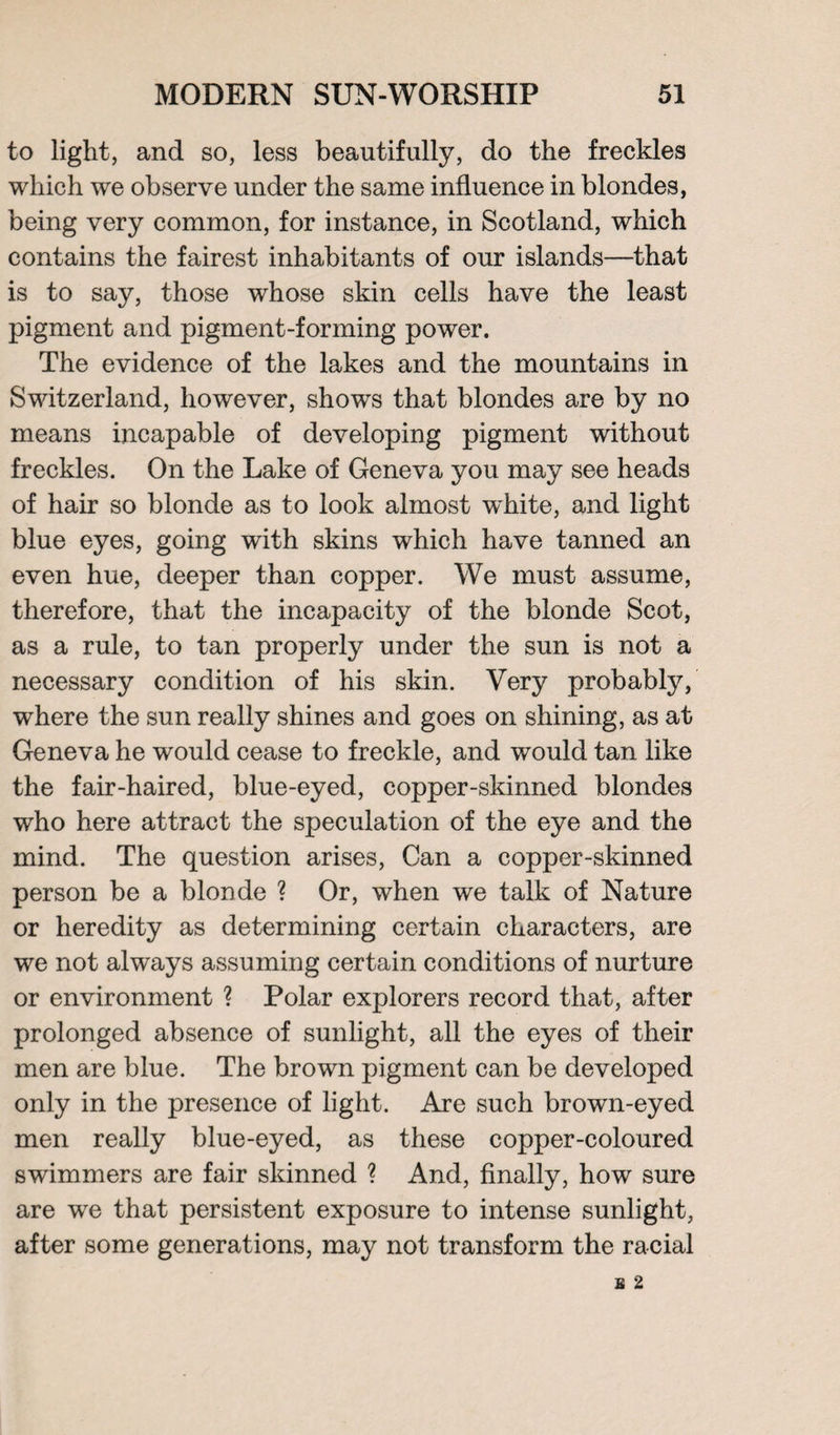 to light, and so, less beautifully, do the freckles which we observe under the same influence in blondes, being very common, for instance, in Scotland, which contains the fairest inhabitants of our islands—that is to say, those whose skin cells have the least pigment and pigment-forming power. The evidence of the lakes and the mountains in Switzerland, however, shows that blondes are by no means incapable of developing pigment without freckles. On the Lake of Geneva you may see heads of hair so blonde as to look almost white, and light blue eyes, going with skins which have tanned an even hue, deeper than copper. We must assume, therefore, that the incapacity of the blonde Scot, as a rule, to tan properly under the sun is not a necessary condition of his skin. Very probably, where the sun really shines and goes on shining, as at Geneva he would cease to freckle, and would tan like the fair-haired, blue-eyed, copper-skinned blondes who here attract the speculation of the eye and the mind. The question arises, Can a copper-skinned person be a blonde ? Or, when we talk of Nature or heredity as determining certain characters, are we not always assuming certain conditions of nurture or environment ? Polar explorers record that, after prolonged absence of sunlight, all the eyes of their men are blue. The brown pigment can be developed only in the presence of light. Are such brown-eyed men really blue-eyed, as these copper-coloured swimmers are fair skinned ? And, finally, how sure are wre that persistent exposure to intense sunlight, after some generations, may not transform the racial