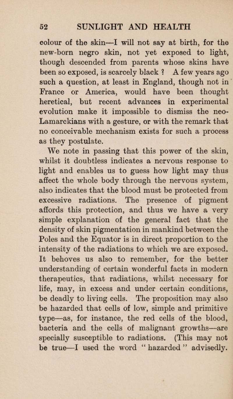 colour of the skin—I will not say at birth, for the new-born negro skin, not yet exposed to light, though descended from parents whose skins have been so exposed, is scarcely black ? A few years ago such a question, at least in England, though not in France or America, would have been thought heretical, but recent advances in experimental evolution make it impossible to dismiss the neo- Lamarckians with a gesture, or with the remark that no conceivable mechanism exists for such a process as they postulate. We note in passing that this power of the skin, whilst it doubtless indicates a nervous response to light and enables us to guess how light may thus affect the whole body through the nervous system, also indicates that the blood must be protected from excessive radiations. The presence of pigment affords this protection, and thus we have a very simple explanation of the general fact that the density of skin pigmentation in mankind between the Poles and the Equator is in direct proportion to the intensity of the radiations to which we are exposed. It behoves us also to remember, for the better understanding of certain wonderful facts in modern therapeutics, that radiations, whilst necessary for life, may, in excess and under certain conditions, be deadly to living cells. The proposition may also be hazarded that cells of low, simple and primitive type—as, for instance, the red cells of the blood, bacteria and the cells of malignant growths—are specially susceptible to radiations. (This may not be true—I used the word “ hazarded ” advisedly.