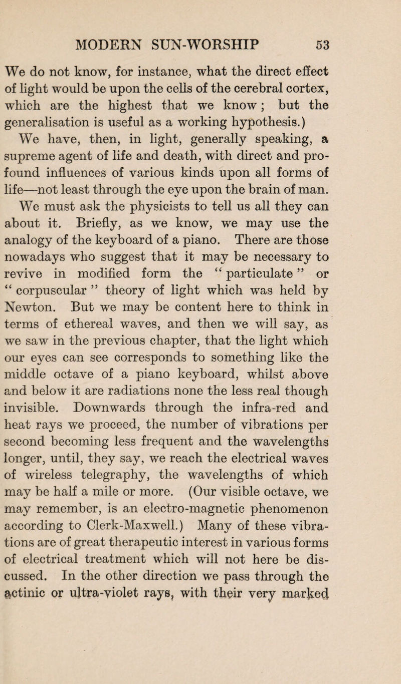 We do not know, for instance, what the direct effect of light would be upon the cells of the cerebral cortex, which are the highest that we know; but the generalisation is useful as a working hypothesis.) We have, then, in light, generally speaking, a supreme agent of life and death, with direct and pro¬ found influences of various kinds upon all forms of life—not least through the eye upon the brain of man. We must ask the physicists to tell us all they can about it. Briefly, as we know, we may use the analogy of the keyboard of a piano. There are those nowadays who suggest that it may be necessary to revive in modified form the “ particulate ” or “ corpuscular ” theory of light which was held by Newton. But we may be content here to think in terms of ethereal waves, and then we will say, as we saw in the previous chapter, that the light which our eyes can see corresponds to something like the middle octave of a piano keyboard, whilst above and below it are radiations none the less real though invisible. Downwards through the infra-red and heat rays we proceed, the number of vibrations per second becoming less frequent and the wavelengths longer, until, they say, we reach the electrical waves of wireless telegraphy, the wavelengths of which may be half a mile or more. (Our visible octave, we may remember, is an electro-magnetic phenomenon according to Clerk-Maxwell.) Many of these vibra¬ tions are of great therapeutic interest in various forms of electrical treatment which will not here be dis¬ cussed. In the other direction we pass through the actinic or ultra-violet rays, with their very marked