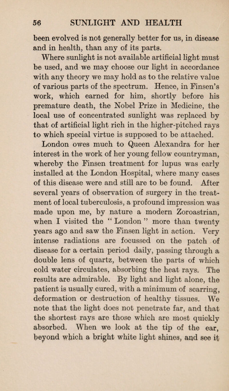 been evolved is not generally better for us, in disease and in health, than any of its parts. Where sunlight is not available artificial light must be used, and we may choose our light in accordance with any theory we may hold as to the relative value of various parts of the spectrum. Hence, in Finsen’s work, which earned for him, shortly before his premature death, the Nobel Prize in Medicine, the local use of concentrated sunlight was replaced by that of artificial light rich in the higher-pitched rays to which special virtue is supposed to be attached. London owes much to Queen Alexandra for her interest in the work of her young fellow countrj^man, whereby the Finsen treatment for lupus was early installed at the London Hospital, where many cases of this disease were and still are to be found. After several years of observation of surgery in the treat¬ ment of local tuberculosis, a profound impression was made upon me, by nature a modern Zoroastrian, when I visited the “ London ” more than twenty years ago and saw the Finsen light in action. Very intense radiations are focussed on the patch of disease for a certain period daily, passing through a double lens of quartz, between the parts of which cold water circulates, absorbing the heat rays. The results are admirable. By light and light alone, the patient is usually cured, with a minimum of scarring, deformation or destruction of healthy tissues. We note that the light does not penetrate far, and that the shortest rays are those which are most quickly absorbed. When we look at the tip of the ear, beyond which a bright white light shines, and see it