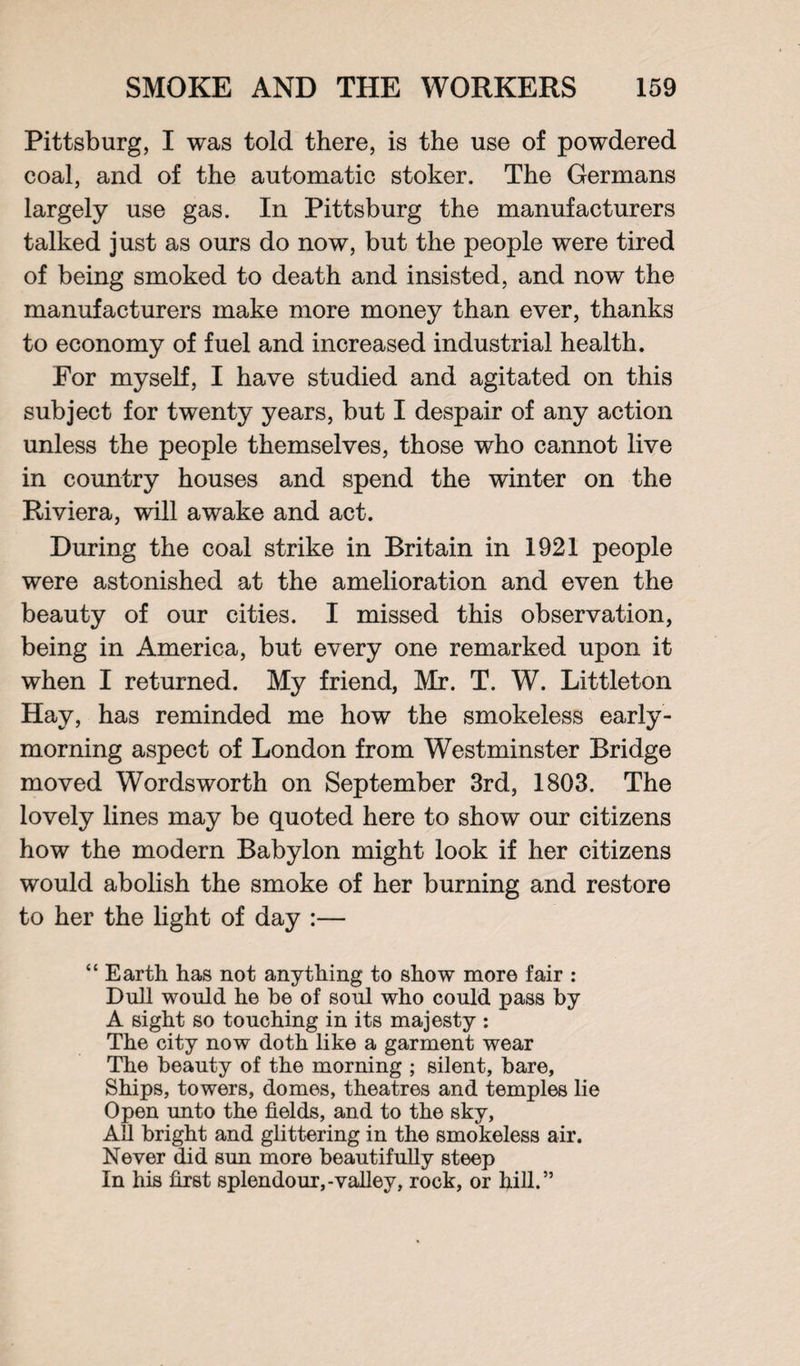Pittsburg, I was told there, is the use of powdered coal, and of the automatic stoker. The Germans largely use gas. In Pittsburg the manufacturers talked just as ours do now, but the people were tired of being smoked to death and insisted, and now the manufacturers make more money than ever, thanks to economy of fuel and increased industrial health. For myself, I have studied and agitated on this subject for twenty years, but I despair of any action unless the people themselves, those who cannot live in country houses and spend the winter on the Riviera, will awake and act. During the coal strike in Britain in 1921 people were astonished at the amelioration and even the beauty of our cities. I missed this observation, being in America, but every one remarked upon it when I returned. My friend, Mr. T. W. Littleton Hay, has reminded me how the smokeless early - morning aspect of London from Westminster Bridge moved Wordsworth on September 3rd, 1803. The lovely lines may be quoted here to show our citizens how the modern Babylon might look if her citizens would abolish the smoke of her burning and restore to her the light of day :— “ Earth has not anything to show more fair : Dull would he be of soul who could pass by A sight so touching in its majesty : The city now doth like a garment wear The beauty of the morning ; silent, hare, Ships, towers, domes, theatres and temples lie Open unto the fields, and to the sky, All bright and glittering in the smokeless air. Never did sun more beautifully steep In his first splendour,-valley, rock, or hill.”