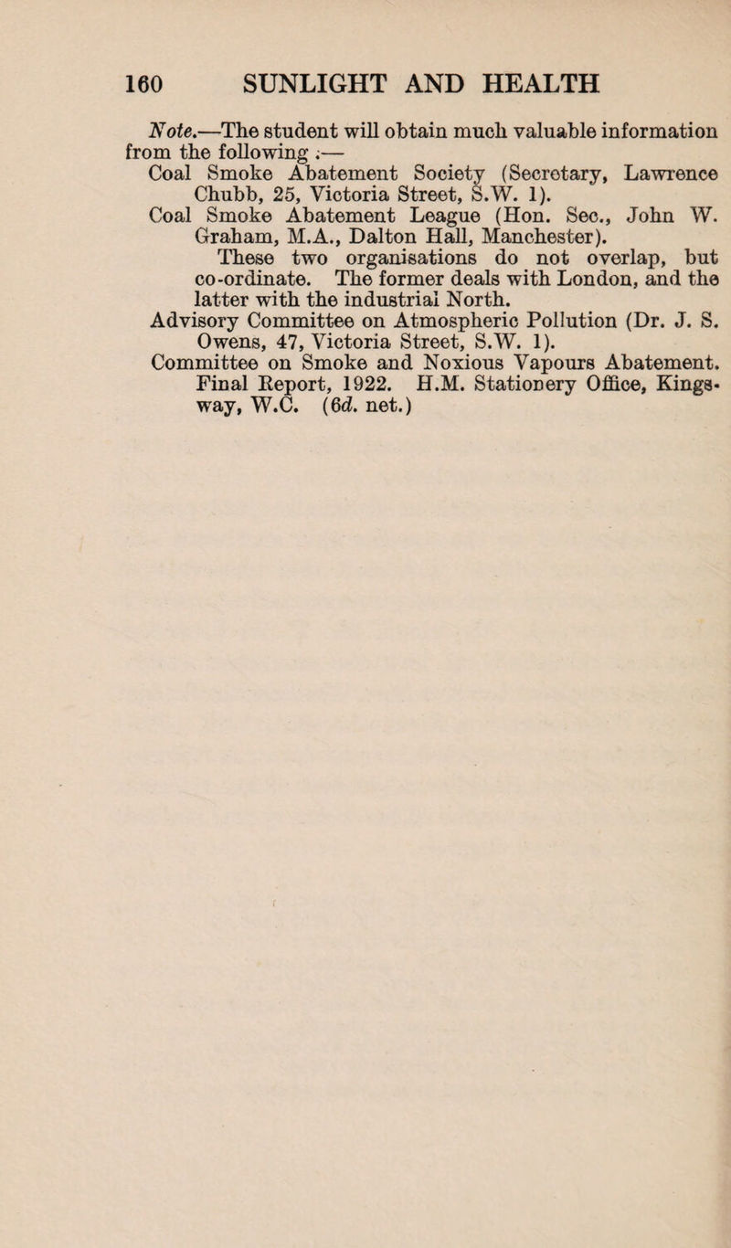 'Note.—The student will obtain much valuable information from the following ;— Coal Smoke Abatement Society (Secretary, Lawrence Chubb, 25, Victoria Street, S.W. 1). Coal Smoke Abatement League (Hon. Sec., John W. Graham, M.A., Dalton Hall, Manchester). These two organisations do not overlap, but co-ordinate. The former deals with London, and the latter with the industrial North. Advisory Committee on Atmospheric Pollution (Dr. J. S. Owens, 47, Victoria Street, S.W. 1). Committee on Smoke and Noxious Vapours Abatement. Pinal Eeport, 1922. H.M. Stationery Office, Kings- way, W.C. (6d. net.)