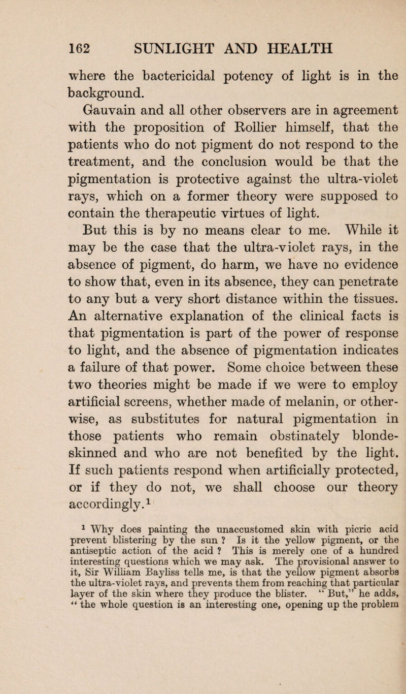 where the bactericidal potency of light is in the background. Gauvain and all other observers are in agreement with the proposition of Rollier himself, that the patients who do not pigment do not respond to the treatment, and the conclusion would be that the pigmentation is protective against the ultra-violet rays, which on a former theory were supposed to contain the therapeutic virtues of light. But this is by no means clear to me. While it may be the case that the ultra-violet rays, in the absence of pigment, do harm, we have no evidence to show that, even in its absence, they can penetrate to any but a very short distance within the tissues. An alternative explanation of the clinical facts is that pigmentation is part of the power of response to light, and the absence of pigmentation indicates a failure of that power. Some choice between these two theories might be made if we were to employ artificial screens, whether made of melanin, or other¬ wise, as substitutes for natural pigmentation in those patients who remain obstinately blonde¬ skinned and who are not benefited by the light. If such patients respond when artificially protected, or if they do not, we shall choose our theory accordingly.1' 1 Why does painting the unaccustomed skin with picric acid prevent blistering by the sun ? Is it the yellow pigment, or the antiseptic action of the acid ? This is merely one of a hundred interesting questions which we may ask. The provisional answer to it, Sir William Bayliss tells me, is that the yellow pigment absorbs the ultra-violet rays, and prevents them from reaching that particular layer of the skin where they produce the blister. “ But,” he adds, “ the whole question is an interesting one, opening up the problem