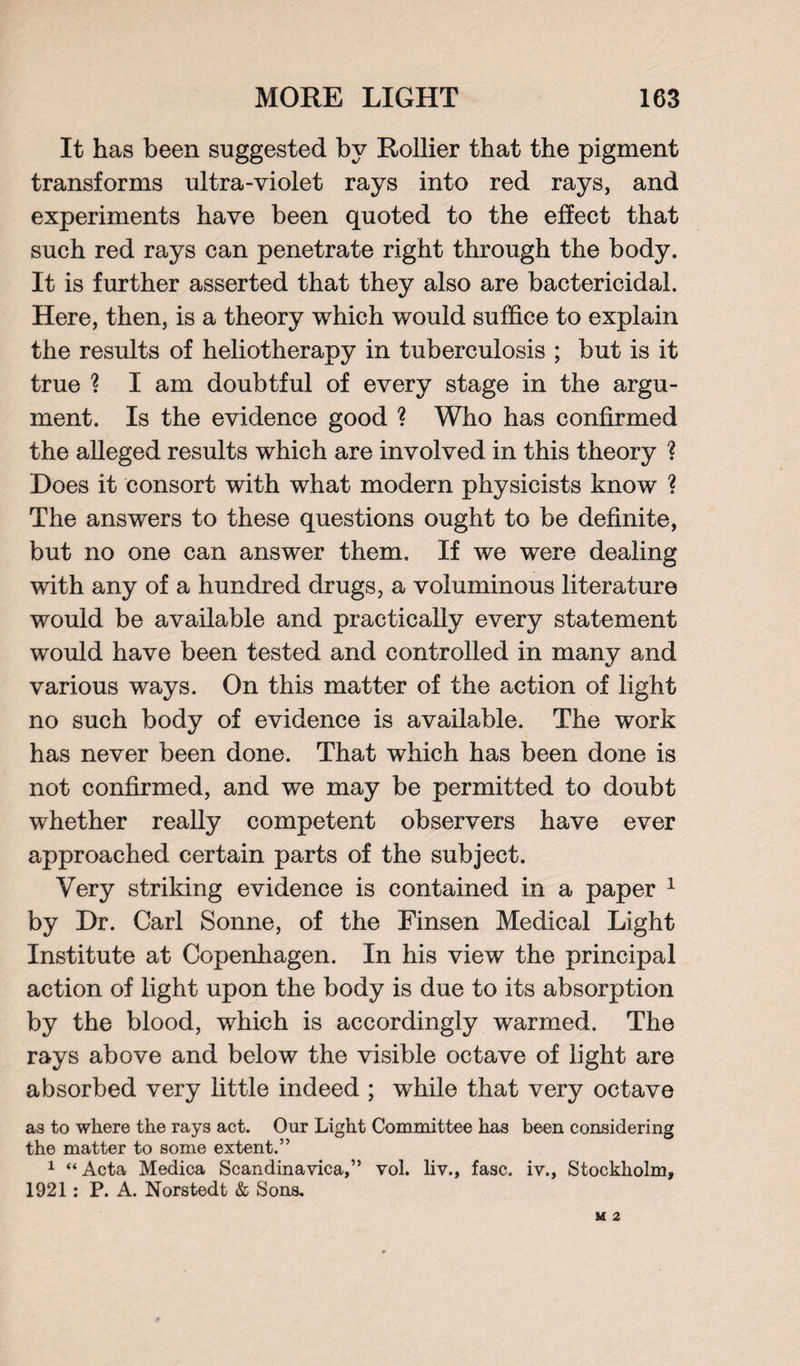 It has been suggested by Rollier that the pigment transforms ultra-violet rays into red rays, and experiments have been quoted to the effect that such red rays can penetrate right through the body. It is further asserted that they also are bactericidal. Here, then, is a theory which would suffice to explain the results of heliotherapy in tuberculosis ; but is it true ? I am doubtful of every stage in the argu¬ ment. Is the evidence good ? Who has confirmed the alleged results which are involved in this theory ? Does it consort with what modern physicists know ? The answers to these questions ought to be definite, but no one can answer them. If we were dealing with any of a hundred drugs, a voluminous literature would be available and practically every statement would have been tested and controlled in many and various ways. On this matter of the action of light no such body of evidence is available. The work has never been done. That which has been done is not confirmed, and we may be permitted to doubt whether really competent observers have ever approached certain parts of the subject. Very striking evidence is contained in a paper 1 by Dr. Carl Sonne, of the Finsen Medical Light Institute at Copenhagen. In his view the principal action of light upon the body is due to its absorption by the blood, which is accordingly warmed. The rays above and below the visible octave of light are absorbed very little indeed ; while that very octave as to where the rays act. Our Light Committee has been considering the matter to some extent.” 1 “ Acta Medica Scandinavica,” vol. liv., fasc. iv., Stockholm, 1921: P. A. Norstedt & Sons.