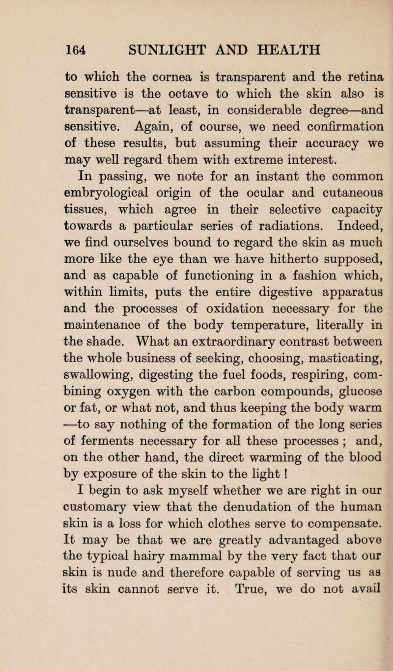 to which the cornea is transparent and the retina sensitive is the octave to which the skin also is transparent—at least, in considerable degree—and sensitive. Again, of course, we need confirmation of these results, but assuming their accuracy we may well regard them with extreme interest. In passing, we note for an instant the common embryological origin of the ocular and cutaneous tissues, which agree in their selective capacity towards a particular series of radiations. Indeed, we find ourselves bound to regard the skin as much more like the eye than we have hitherto supposed, and as capable of functioning in a fashion which, within limits, puts the entire digestive apparatus and the processes of oxidation necessary for the maintenance of the body temperature, literally in the shade. What an extraordinary contrast between the whole business of seeking, choosing, masticating, swallowing, digesting the fuel foods, respiring, com¬ bining oxygen with the carbon compounds, glucose or fat, or what not, and thus keeping the body warm —to say nothing of the formation of the long series of ferments necessary for all these processes ; and, on the other hand, the direct warming of the blood by exposure of the skin to the light! I begin to ask myself whether we are right in our customary view that the denudation of the human skin is a loss for which clothes serve to compensate. It may be that we are greatly advantaged above the typical hairy mammal by the very fact that our skin is nude and therefore capable of serving us as its skin cannot serve it. True, we do not avail