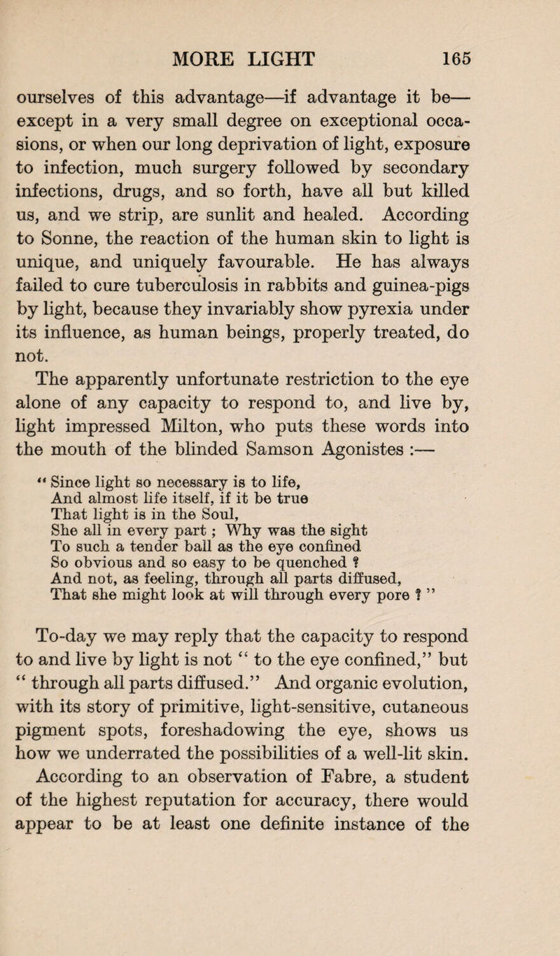 ourselves of this advantage—if advantage it be— except in a very small degree on exceptional occa¬ sions, or when our long deprivation of light, exposure to infection, much surgery followed by secondary infections, drugs, and so forth, have all but killed us, and we strip, are sunlit and healed. According to Sonne, the reaction of the human skin to light is unique, and uniquely favourable. He has always failed to cure tuberculosis in rabbits and guinea-pigs by light, because they invariably show pyrexia under its influence, as human beings, properly treated, do not. The apparently unfortunate restriction to the eye alone of any capacity to respond to, and live by, light impressed Milton, who puts these words into the mouth of the blinded Samson Agonistes :— “ Since light so necessary is to life, And almost life itself, if it be true That light is in the Soul, She all in every part; Why was the sight To such a tender ball as the eye confined So obvious and so easy to be quenched ¥ And not, as feeling, through all parts diffused, That she might look at will through every pore % ” To-day we may reply that the capacity to respond to and live by light is not “ to the eye confined,” but “ through all parts diffused.” And organic evolution, with its story of primitive, light-sensitive, cutaneous pigment spots, foreshadowing the eye, shows us how we underrated the possibilities of a well-lit skin. According to an observation of Fabre, a student of the highest reputation for accuracy, there would appear to be at least one definite instance of the